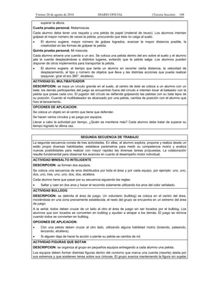 Viernes 20 de agosto de 2010 DIARIO OFICIAL (Tercera Sección) 148
superar la altura.
Cuarta prueba personal. Matamoscas
Cada alumno debe tener una raqueta y una pelota de papel (material de reuso). Los alumnos intentan
golpear el mayor número de veces la pelota, procurando que ésta no caiga al suelo.
• El alumno sugiere: mayor número de golpes logrados, avanzar la mayor distancia posible, la
creatividad en las formas de golpear la pelota.
Quinta prueba personal. Mi mascota
Cada alumno amarra una cuerda a un aro. Se coloca una pelota dentro del aro sobre el suelo y el alumno
jala la cuerda desplazándose a distintos lugares, evitando que la pelota salga. Los alumnos pueden
disponer de otros implementos para transportar la pelota.
• El alumno sugiere: el tiempo que tarda un alumno en recorrer cierta distancia, la velocidad de
desplazamiento, el tipo y número de objetos que lleva y las distintas acciones que pueda realizar
(esquivar, girar el aro 360°, etcétera).
ACTIVIDAD EL MULTIBATEADOR
DESCRIPCION: se traza un círculo grande en el suelo, al centro de éste se coloca a un alumno con un
bate; los demás participantes del juego se encuentran fuera del círculo e intentan tocar al bateador con la
pelota que posee cada uno. El jugador del círculo se defiende golpeando las pelotas con su bate lejos de
su posición. Cuando el multibateador es alcanzado por una pelota, cambia de posición con el alumno que
hizo el lanzamiento.
OPCIONES DE APLICACION:
Se coloca un objeto en el centro que tiene que defender.
Se hacen varios círculos y se juega por equipos.
Llevar a cabo la actividad por tiempo. ¿Quién se mantiene más? Cada alumno debe tratar de superar su
tiempo logrado la última vez.
SEGUNDA SECUENCIA DE TRABAJO
La segunda secuencia consta de tres actividades. En ellas, el alumno explora, propone y realiza desde un
estilo propio diversas habilidades; establece parámetros para medir su competencia motriz y analiza
nuevas posibilidades para realizar con mayor rapidez las diversas tareas propuestas. La colaboración
resulta fundamental para observar los avances en cuanto al desempeño motor individual.
ACTIVIDAD MINISALTO INTELIGENTE
DESCRIPCION: se forman dos equipos.
Se coloca una secuencia de aros distribuidos por toda el área y por cada equipo, por ejemplo: uno, uno,
dos, uno, tres, uno, uno, dos, dos, etcétera.
Cada alumno tiene que pasar por su secuencia siguiendo las reglas:
• Saltar y caer en dos aros y hacer el recorrido solamente utilizando los aros del color señalado.
ACTIVIDAD BULLDOG
DESCRIPCION: se delimita el área de juego. Un voluntario (bulldog) se coloca en el centro del área,
moviéndose en una zona previamente establecida; el resto del grupo se encuentra en un extremo del área
de juego.
A la señal, todos deben cruzar de un lado al otro el área de juego sin ser tocados por el bulldog. Los
alumnos que son tocados se convierten en bulldog y ayudan a atrapar a los demás. El juego se reinicia
cuando todos se convierten en bulldog.
OPCIONES DE APLICACION:
• Con una pelota deben cruzar al otro lado, utilizando alguna habilidad motriz (botando, pateando,
lanzando, etcétera).
• Si alguien deja de hacer la acción o pierde su pelota se cambia de rol.
ACTIVIDAD FIGURAS QUE BOTAN
DESCRIPCION: se organiza al grupo en pequeños equipos entregando a cada alumno una pelota.
Los equipos deben formar distintas figuras dentro del contorno que marca una cuerda (resorte) atada por
sus extremos y que sostienen tensa sobre sus cinturas. El grupo avanza manteniendo la figura sin sujetar
 