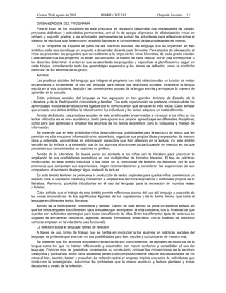 Viernes 20 de agosto de 2010 DIARIO OFICIAL (Segunda Sección) 15
ORGANIZACION DEL PROGRAMA
Para el logro de los propósitos en este programa es necesario desarrollar dos modalidades de trabajo:
proyectos didácticos y actividades permanentes, con el fin de apoyar el proceso de alfabetización inicial en
primero y segundo grados; a las actividades permanentes se suman las actividades para reflexionar sobre el
sistema de escritura que tienen como propósito favorecer el conocimiento de las propiedades del mismo.
En el programa de Español se parte de las prácticas sociales del lenguaje que se organizan en tres
ámbitos; cada uno constituye un proyecto a desarrollar durante cada bimestre. Para efectos de planeación, al
inicio se presentan los proyectos que se realizarán a lo largo de los cinco bimestres de cada grado escolar.
Cabe señalar que los proyectos no están secuenciados al interior de cada bloque, por lo que corresponde a
los docentes determinar el orden en que se abordarán los proyectos y especificar la planificación a seguir en
cada bloque, considerando tanto los aprendizajes esperados y los temas de reflexión, como la condición
particular de los alumnos de su grupo.
Ambitos
Las prácticas sociales del lenguaje que integran el programa han sido seleccionadas en función de metas
encaminadas a incrementar el uso del lenguaje para mediar las relaciones sociales, incorporar la lengua
escrita en la vida cotidiana, descubrir las convenciones propias de la lengua escrita y enriquecer la manera de
aprender en la escuela.
Estas prácticas sociales del lenguaje se han agrupado en tres grandes ámbitos: de Estudio, de la
Literatura y de la Participación comunitaria y familiar. Con esta organización se pretende contextualizar los
aprendizajes escolares en situaciones ligadas con la comunicación que se da en la vida social. Cabe señalar
que en cada uno de los ámbitos la relación entre los individuos y los textos adquiere un matiz diferente.
Ambito de Estudio. Las prácticas sociales de este ámbito están encaminadas a introducir a los niños en los
textos utilizados en el área académica, tanto para apoyar sus propios aprendizajes en diferentes disciplinas,
como para que aprendan a emplear los recursos de los textos expositivos para la búsqueda y manejo de
información.
Se pretende que en este ámbito los niños desarrollen sus posibilidades para la escritura de textos que les
permitan no sólo recuperar información sino, sobre todo, organizar sus propias ideas y expresarlas de manera
clara y ordenada, apoyándose en información específica que han obtenido en la lectura. En este ámbito
también se da énfasis a la expresión oral de los alumnos al promover su participación en eventos en los que
presenten sus conocimientos en sesiones ex profeso.
Ambito de la Literatura. Se busca poner en contacto a los niños con la literatura para promover la
ampliación de sus posibilidades recreativas en una multiplicidad de formatos literarios. El tipo de prácticas
involucradas en este ámbito introduce a los niños en la comunidad de lectores de literatura, por lo que
promueve que compartan sus experiencias, hagan recomendaciones y consideren las sugerencias de sus
compañeros al momento de elegir algún material de lectura.
En este ámbito también se promueve la producción de textos originales para que los niños cuenten con un
espacio para la expresión creativa y comiencen a emplear los recursos lingüísticos y editoriales propios de la
literatura. Asimismo, posibilita introducirse en el uso del lenguaje para la recreación de mundos reales
y ficticios.
Cabe señalar que el trabajo de este ámbito permite reflexiones acerca del uso del lenguaje a propósito de
las voces enunciativas, de los significados figurales de las expresiones y de la forma misma que toma el
lenguaje en diferentes textos literarios.
Ambito de la Participación comunitaria y familiar. Dentro de este ámbito se pone un especial énfasis en
que los niños empleen los diferentes tipos textuales que acompañan la vida cotidiana, con la finalidad de que
cuenten con suficientes estrategias para hacer uso eficiente de ellos. Entre los diferentes tipos de texto que se
sugieren se encuentran periódicos, agendas, recibos, formularios, entre otros, con la finalidad de utilizarlos
como se emplean en la vida diaria (uso funcional).
La reflexión sobre el lenguaje: temas de reflexión
A través de una forma de trabajo que se centra en involucrar a los alumnos en prácticas sociales del
lenguaje, se pretende que avancen en sus posibilidades para leer, escribir y comunicarse de manera oral.
Se pretende que los alumnos adquieran conciencia de sus conocimientos, se percaten de aspectos de la
lengua sobre los que no habían reflexionado y desarrollen con mayor confianza y versatilidad el uso del
lenguaje. Conocer más de gramática, incrementar su vocabulario, conocer las convenciones de la escritura
(ortografía y puntuación, entre otros aspectos) tienen como propósito central mejorar las capacidades de los
niños al leer, escribir, hablar y escuchar. La reflexión sobre el lenguaje implica una serie de actividades que
involucran la investigación, solucionar los problemas que la misma escritura y lectura plantean y tomar
decisiones a través de la reflexión.
 