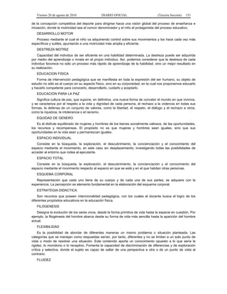 Viernes 20 de agosto de 2010 DIARIO OFICIAL (Tercera Sección) 151
de la concepción competitiva del deporte para dirigirse hacia una visión global del proceso de enseñanza e
iniciación, donde la motricidad sea el común denominador y el niño el protagonista del proceso educativo.
DESARROLLO MOTOR
Proceso mediante el cual el niño va adquiriendo control sobre sus movimientos y los hace cada vez más
específicos y sutiles, apuntando a una motricidad más amplia y eficiente.
DESTREZA MOTRIZ
Capacidad del individuo de ser eficiente en una habilidad determinada. La destreza puede ser adquirida
por medio del aprendizaje o innata en el propio individuo. Así, podemos considerar que la destreza de cada
individuo favorece no sólo un proceso más rápido de aprendizaje de la habilidad, sino un mejor resultado en
su realización.
EDUCACION FISICA
Forma de intervención pedagógica que se manifiesta en toda la expresión del ser humano, su objeto de
estudio no sólo es el cuerpo en su aspecto físico, sino en su corporeidad, en la cual nos proponemos educarlo
y hacerlo competente para conocerlo, desarrollarlo, cuidarlo y aceptarlo.
EDUCACION PARA LA PAZ
Significa cultura de paz, que supone, en definitiva, una nueva forma de concebir el mundo en que vivimos,
y se caracteriza por el respeto a la vida y dignidad de cada persona, el rechazo a la violencia en todas sus
formas, la defensa de un conjunto de valores, como la libertad, el respeto, el diálogo y el rechazo a otros,
como la injusticia, la intolerancia o el racismo.
EQUIDAD DE GENERO
Es el disfrute equilibrado de mujeres y hombres de los bienes socialmente valiosos, de las oportunidades,
los recursos y recompensas. El propósito no es que mujeres y hombres sean iguales, sino que sus
oportunidades en la vida sean y permanezcan iguales.
ESPACIO INDIVIDUAL
Consiste en la búsqueda, la exploración, el descubrimiento, la concienciación y el conocimiento del
espacio mediante el movimiento, en este caso sin desplazamiento, investigando todas las posibilidades de
acceder al entorno que rodea al ejecutante.
ESPACIO TOTAL
Consiste en la búsqueda, la exploración, el descubrimiento, la concienciación y el conocimiento del
espacio mediante el movimiento respecto al espacio en que se está y en el que habitan otras personas.
ESQUEMA CORPORAL
Representación que cada uno tiene de su cuerpo y de cada una de sus partes; se adquiere con la
experiencia. La percepción es elemento fundamental en la elaboración del esquema corporal.
ESTRATEGIA DIDACTICA
Son recursos que poseen intencionalidad pedagógica, con los cuales el docente busca el logro de los
diferentes propósitos educativos en la educación física.
FILOGENESIS
Designa la evolución de los seres vivos, desde la forma primitiva de vida hasta la especie en cuestión. Por
ejemplo, la filogénesis del hombre abarca desde su forma de vida más sencilla hasta la aparición del hombre
actual.
FLEXIBILIDAD
Es la posibilidad de abordar de diferentes maneras un mismo problema o situación planteada. Las
categorías que se manejan como respuestas serían, por tanto, diferentes y no se limitan a un solo punto de
vista o modo de resolver una situación. Este contenido aporta un conocimiento opuesto a lo que sería la
rigidez, lo monótono o lo receptivo. Fomenta la capacidad de discriminación de diferencias y de exploración
crítica y selectiva, donde el sujeto es capaz de saltar de una perspectiva a otra o de un punto de vista al
contrario.
FLUIDEZ
 
