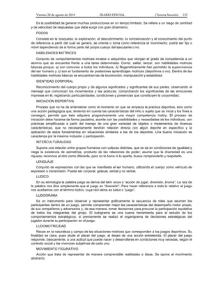 Viernes 20 de agosto de 2010 DIARIO OFICIAL (Tercera Sección) 152
Es la posibilidad de generar muchas producciones en un tiempo limitado. Se refiere a un rasgo de cantidad
y de velocidad de respuestas que debe surgir con gran dinamismo.
FOCOS
Consiste en la búsqueda, la exploración, el descubrimiento, la concienciación y el conocimiento del punto
de referencia a partir del cual se genera, se orienta o toma como referencia el movimiento; podrá ser fijo o
móvil dependiendo de si forma parte del propio cuerpo del ejecutante o no.
HABILIDADES MOTRICES
Conjunto de comportamientos motrices innatos o adquiridos que otorgan el grado de competencia a un
alumno que se encuentra frente a una tarea determinada. Correr, saltar, lanzar, son habilidades motrices
básicas porque: a) son comunes a todos los individuos, b) filogenéticamente han permitido la supervivencia
del ser humano y c) son el fundamento de posteriores aprendizajes motrices (deportivos o no). Dentro de las
habilidades motrices básicas se encuentran las de locomoción, manipulación y estabilidad.
IDENTIDAD CORPORAL
Reconocimiento del cuerpo propio y de algunos significados y significantes de sus partes, observando el
mensaje que comunican los movimientos y las posturas; comprobando los significantes de las emociones
impresas en él, registrando particularidades, condiciones y presencias que constituyen la corporeidad.
INICIACION DEPORTIVA
Proceso que no ha de entenderse como el momento en que se empieza la práctica deportiva, sino como
una acción pedagógica que, teniendo en cuenta las características del niño o sujeto que se inicia y los fines a
conseguir, permite que éste adquiera progresivamente una mayor competencia motriz. El proceso de
iniciación debe hacerse de forma paulatina, acorde con las posibilidades y necesidades de los individuos, con
prácticas simplificadas a partir del manejo de una gran variedad de objetos o implementos de diversas
características, que no necesariamente tendrán relación directa con algún deporte en específico y la
aplicación de estos fundamentos en situaciones similares a las de los deportes. Una buena iniciación se
caracteriza por la máxima inclusión y participación.
INTERCULTURALIDAD
Supone una relación entre grupos humanos con culturas distintas, que se da en condiciones de igualdad y
niega la existencia de asimetrías, producto de las relaciones de poder; asume que la diversidad es una
riqueza; reconoce al otro como diferente, pero no lo borra ni lo aparta, busca comprenderlo y respetarlo.
LENGUAJE
Conjunto de expresiones con las que se manifiesta el ser humano, utilizando el cuerpo como vehículo de
expresión o transmisión. Puede ser corporal, gestual, verbal y no verbal.
LUDICO
En su etimología la palabra juego se deriva del latín iocus o “acción de jugar, diversión, broma”. La raíz de
la palabra nos dice simplemente que el juego es “diversión”. Para hacer referencia a todo lo relativo al juego
nos auxiliamos con el término lúdico, cuya raíz latina es ludus o “juego”.
LUDOGRAMA
Es un instrumento para observar y representar gráficamente la secuencia de roles que asumen los
participantes dentro de un juego, permite comprender mejor las características del desempeño motor propio,
de sus compañeros y adversarios y, de esa manera, tomar decisiones para procurar la participación equitativa
de todos los integrantes del grupo. El ludograma es una buena herramienta para el estudio de los
comportamientos estratégicos, si previamente se realizó el organigrama de decisiones estratégicas del
jugador durante su participación en el juego.
LUDOMOTRICIDAD
Recae en la naturaleza y campo de las situaciones motrices que corresponden a los juegos deportivos. Su
finalidad es clara, pues alude al placer del juego, al deseo de una acción entretenida. El placer del juego
responde, básicamente, a una actitud que puede nacer y desarrollarse en condiciones muy variadas, según el
contexto social y las vivencias subjetivas de cada uno.
MOVIMIENTO FIGURATIVO
Acción que trata de representar de manera comprensible realidades o ideas. Se opone al movimiento
abstracto.
 