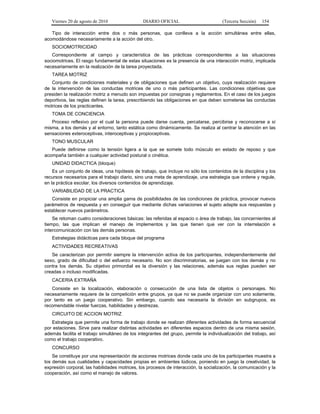 Viernes 20 de agosto de 2010 DIARIO OFICIAL (Tercera Sección) 154
Tipo de interacción entre dos o más personas, que conlleva a la acción simultánea entre ellas,
acomodándose necesariamente a la acción del otro.
SOCIOMOTRICIDAD
Correspondiente al campo y característica de las prácticas correspondientes a las situaciones
sociomotrices. El rasgo fundamental de estas situaciones es la presencia de una interacción motriz, implicada
necesariamente en la realización de la tarea proyectada.
TAREA MOTRIZ
Conjunto de condiciones materiales y de obligaciones que definen un objetivo, cuya realización requiere
de la intervención de las conductas motrices de uno o más participantes. Las condiciones objetivas que
presiden la realización motriz a menudo son impuestas por consignas y reglamentos. En el caso de los juegos
deportivos, las reglas definen la tarea, prescribiendo las obligaciones en que deben someterse las conductas
motrices de los practicantes.
TOMA DE CONCIENCIA
Proceso reflexivo por el cual la persona puede darse cuenta, percatarse, percibirse y reconocerse a sí
misma, a los demás y al entorno, tanto estática como dinámicamente. Se realiza al centrar la atención en las
sensaciones exteroceptivas, interoceptivas y propioceptivas.
TONO MUSCULAR
Puede definirse como la tensión ligera a la que se somete todo músculo en estado de reposo y que
acompaña también a cualquier actividad postural o cinética.
UNIDAD DIDACTICA (bloque)
Es un conjunto de ideas, una hipótesis de trabajo, que incluye no sólo los contenidos de la disciplina y los
recursos necesarios para el trabajo diario, sino una meta de aprendizaje, una estrategia que ordene y regule,
en la práctica escolar, los diversos contenidos de aprendizaje.
VARIABILIDAD DE LA PRACTICA
Consiste en propiciar una amplia gama de posibilidades de las condiciones de práctica, provocar nuevos
parámetros de respuesta y en conseguir que mediante dichas variaciones el sujeto adapte sus respuestas y
establecer nuevos parámetros.
Se retoman cuatro consideraciones básicas: las referidas al espacio o área de trabajo, las concernientes al
tiempo, las que implican el manejo de implementos y las que tienen que ver con la interrelación e
intercomunicación con las demás personas.
Estrategias didácticas para cada bloque del programa
ACTIVIDADES RECREATIVAS
Se caracterizan por permitir siempre la intervención activa de los participantes, independientemente del
sexo, grado de dificultad o del esfuerzo necesario. No son discriminatorias, se juegan con los demás y no
contra los demás. Su objetivo primordial es la diversión y las relaciones, además sus reglas pueden ser
creadas o incluso modificadas.
CACERIA EXTRAÑA
Consiste en la localización, elaboración o consecución de una lista de objetos o personajes. No
necesariamente requiere de la competición entre grupos, ya que no se puede organizar con uno solamente,
por tanto es un juego cooperativo. Sin embargo, cuando sea necesaria la división en subgrupos, es
recomendable nivelar fuerzas, habilidades y destrezas.
CIRCUITO DE ACCION MOTRIZ
Estrategia que permite una forma de trabajo donde se realizan diferentes actividades de forma secuencial
por estaciones. Sirve para realizar distintas actividades en diferentes espacios dentro de una misma sesión,
además facilita el trabajo simultáneo de los integrantes del grupo, permite la individualización del trabajo, así
como el trabajo cooperativo.
CONCURSO
Se constituye por una representación de acciones motrices donde cada uno de los participantes muestra a
los demás sus cualidades y capacidades propias en ambientes lúdicos, poniendo en juego la creatividad, la
expresión corporal, las habilidades motrices, los procesos de interacción, la socialización, la comunicación y la
cooperación, así como el manejo de valores.
 