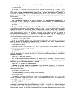 Viernes 20 de agosto de 2010 DIARIO OFICIAL (Tercera Sección) 155
CUENTO MOTOR
Es un relato que nos remite a un escenario imaginario dentro de un contexto de reto y aventura, a fin de
lograr que los niños y niñas se sientan identificados desde la actividad motriz, emulando a los personajes del
propio cuento. Pone en práctica aspectos de índole afectivo y cognitivo para desarrollar la creatividad, la
imaginación, la educación en valores, el pensamiento estratégico y el trabajo cooperativo, propiciando un
proceso de reflexión y diálogo entre los alumnos. El cuento motor cobra mayor sentido dentro de un ámbito
interdisciplinario.
FORMAS JUGADAS
Son una estrategia didáctica que se ponen a disposición en la práctica de actividades previas a la
realización de un juego o deporte, que permiten incursionar, conocer y practicar los distintos desempeños
motrices que se exigen para la realización del mismo.
GYMKHANA
Su origen es hindú y significa “fiesta al aire libre”. Consiste en una serie de juegos que involucran
fundamentalmente habilidades motrices básicas, se pueden ordenar a manera de estaciones, como circuitos
de forma simultánea o con intervalos de tiempo, utilizando claves, códigos y señales, que al descifrarlos
indican pistas, tareas o lugares, sin embargo, cada uno exigirá a los participantes el cumplimiento de una
tarea donde se asignan puntos o se contabiliza el tiempo, con el propósito principal de propiciar la
socialización y el trabajo en equipo. La característica principal de la estrategia recae en la facilidad que el
docente tenga para mediar las situaciones de juego en las diferentes tareas a proponer, con la finalidad e
importancia de que al término del juego se concluya con un empate entre los equipos.
ITINERARIO DIDACTICO RITMICO
Secuencia metodológica que orienta un proceso creativo a partir de la construcción de movimientos, a
través de la utilización de elementos perceptivomotrices (ritmo externo, ritmo interno, ubicación espacio-
temporal, entre otros) como resultado de estímulos externos.
JUEGOS AUTOCTONOS
Juegos muy ligados a una(s) región(es), y que sólo se practican en ella(s), llegando a formar parte de las
tradiciones histórico-culturales de la zona o región.
JUEGO COOPERATIVO
Puede definirse como aquel en que los jugadores dan y reciben ayuda para contribuir a alcanzar objetivos
comunes. Se considera una actividad liberadora de la competición, de la eliminación y con la posibilidad de
crear sus propias reglas.
JUEGOS DE EXPRESION CORPORAL
Este tipo de juegos proponen que cada persona recupere el placer del movimiento y encuentre su propio
lenguaje para moverse y crear un clima de libertad, lo que constituye un reto y promueve la superación de
estereotipos, así como la formación integral de la persona.
JUEGOS DE INTEGRACION Y SOCIALIZACION
Fortalecen las primeras relaciones interpersonales que se dan en la formación de un nuevo grupo,
creando ambientes favorables de trabajo mediante el conocimiento que los alumnos hacen de sí mismos a
través de la acción motriz.
JUEGO LIBRE O ESPONTANEO
Actividad lúdica que el niño realiza sin la intervención del docente.
JUEGO MODIFICADO
Aunque posea unas reglas de inicio, ofrece un gran margen de cambio y modificación sobre la marcha, así
como la posibilidad de construir y crear nuevos juegos. Además, mantendrá en esencia la naturaleza del juego
deportivo (por lo tanto también su táctica).
JUEGO PARADOJICO
Retoma la iniciación deportiva, cuyas reglas exigen la realización de interacciones motrices dotadas por la
ambigüedad y la ambivalencia, y culmina en efectos contradictorios e irracionales. Esta dinámica paradójica
deriva del sistema de interacción generado por la lógica interna del juego y, sobre todo, de la red de
comunicaciones motrices. De hecho, la ambivalencia ya está presente en algunos códigos de juego, donde
 