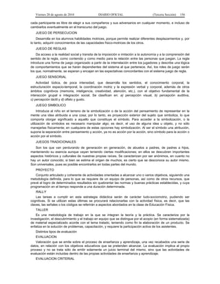 Viernes 20 de agosto de 2010 DIARIO OFICIAL (Tercera Sección) 156
cada participante es libre de elegir a sus compañeros y sus adversarios en cualquier momento, e incluso de
cambiarlos eventualmente en el transcurso del juego.
JUEGO DE PERSECUCION
Desarrolla en los alumnos habilidades motrices, porque permite realizar diferentes desplazamientos y, por
lo tanto, adquirir conocimientos de las capacidades físico-motrices de los otros.
JUEGO DE REGLAS
Da acceso a la realidad social y transita de la imposición e imitación a la autonomía y a la comprensión del
sentido de la regla, como contenido y como medio para la relación entre las personas que juegan. La regla
introduce una forma de juego organizado a partir de la interrelación entre los jugadores y describe una lógica
de comportamientos que se harán dependientes del sistema al que pertenece. Así, los roles de juego serán
los que, normalmente, se esperan y encajan en las expectativas concordantes con el sistema juego de regla.
JUEGO SENSORIAL
Actividad lúdica, de poca intensidad, que desarrolla los sentidos, el conocimiento corporal, la
estructuración espacio-temporal, la coordinación motriz y la expresión verbal y corporal, además de otros
ámbitos cognitivos (memoria, inteligencia, creatividad, atención, etc.), con el objetivo fundamental de la
interacción grupal e integración social. Se clasifican en: a) percepción visual, b) percepción auditiva,
c) percepción táctil y d) olfato y gusto.
JUEGO SIMBOLICO
Introduce al niño en el terreno de la simbolización o de la acción del pensamiento de representar en la
mente una idea atribuida a una cosa; por lo tanto, es proyección exterior del sujeto que simboliza, lo que
comporta otorgar significado a aquello que constituye el símbolo. Para acceder a la simbolización, o la
utilización de símbolos es necesario manipular algo; es decir, el uso de alguna idea u objeto, y no sólo
manejarlas físicamente; en cualquiera de estas opciones hay simbolización. Al ser el símbolo una atribución,
supone la separación entre pensamiento y acción, ya no es acción por la acción, sino símbolo para la acción o
acción por el símbolo.
JUEGOS TRADICIONALES
Son los que van perdurando de generación en generación, de abuelos a padres, de padres a hijos,
manteniendo su esencia aunque vayan teniendo ciertas modificaciones; en ellos se descubren importantes
aspectos históricos y culturales de nuestras propias raíces. Se caracterizan por ser anónimos, en cuanto no
hay un autor conocido; si bien se estima el origen de muchos, es cierto que se desconoce su autor mismo.
Son universales, pues es posible encontrarlos en todas partes del mundo.
PROYECTO
Conjunto articulado y coherente de actividades orientadas a alcanzar uno o varios objetivos, siguiendo una
metodología definida, para lo que se requiere de un equipo de personas, así como de otros recursos, que
prevé el logro de determinados resultados sin quebrantar las normas y buenas prácticas establecidas, y cuya
programación en el tiempo responde a una duración determinada.
RALLY
Las tareas a cumplir en esta estrategia didáctica serán de carácter ludo-sociomotriz, pudiendo ser
cognitivas. Si se utilizan estas últimas se procurará relacionarlas con la actividad física, es decir, que las
claves, las señales o los códigos se referirán a aspectos abordados en la clase de Educación Física.
TALLER
Es una metodología de trabajo en la que se integran la teoría y la práctica. Se caracteriza por la
investigación, el descubrimiento y el trabajo en equipo que se distingue por el acopio (en forma sistematizada)
de material especializado acorde con el tema tratado, teniendo como fin la elaboración de un producto. Se
enfatiza en la solución de problemas, capacitación, y requiere la participación activa de los asistentes.
Distintos tipos de evaluación
EVALUACION
Valoración que se emite sobre el proceso de enseñanza y aprendizaje, una vez recabados una serie de
datos, en relación con los objetivos educativos que se pretenden alcanzar. La evaluación implica al propio
proceso y no se trata sólo de emitir solamente un juicio terminal del mismo, sino que las actividades de
evaluación están incluidas dentro de las propias actividades de enseñanza y aprendizaje.
EVALUACION CRITERIAL
 