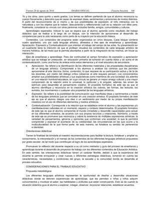 Viernes 20 de agosto de 2010 DIARIO OFICIAL (Tercera Sección) 160
Yo y los otros, para quinto y sexto grados. Los temas se definen partiendo de que el alumno reconozca su
cuerpo físicamente y descubra que es capaz de expresar ideas, sentimientos y emociones de modos distintos.
A partir del reconocimiento de sí mismo y de sus posibilidades de expresión, el niño interactúa con la
naturaleza y con los objetos que le rodean, descubriendo y reflexionando cuál es su relación con ellos para,
finalmente, considerar su vínculo con otras personas incluidas familia, amigos, comunidades y culturas.
Aprendizajes esperados. Indican lo que se espera que el alumno aprenda como resultado del trabajo
didáctico que se realice a lo largo de un bloque, con la intención de aproximarse al desarrollo de
competencias para la vida necesarias como parte de su trayecto por la educación básica.
Contenidos. Los contenidos del programa están organizados en cinco bloques. Cada bloque contiene
cuatro apartados, uno por cada lenguaje artístico, alineados a tres ejes de enseñanza y aprendizaje:
Apreciación, Expresión y Contextualización que orientan el trabajo del campo de las artes. Su presentación en
un cuadrante tiene la intención de que el profesor visualice los contenidos de cada lenguaje artístico de
manera holística, de tal modo que le permita abordarlos a partir de la integración de los mismos, sin forzar su
interacción.
Ejes de enseñanza y aprendizaje. Para dar continuidad al campo formativo de expresión y apreciación
artística que se trabaja en preescolar, en educación primaria se tomarán en cuenta éstos y se suma el de
contextualización, como una forma de enlace entre estos elementos y el nivel educativo de secundaria.
• Apreciación. Se refiere a la identificación de los diferentes materiales y las propiedades disciplinarias
de un lenguaje artístico. Compromete a los alumnos a analizar los caminos que les permiten
aproximarse al arte (técnica, forma, contenido), lo que requiere de su participación activa y de la de
los docentes, por medio del diálogo crítico (observar el arte requiere pensar). Los conocimientos
amplían sus posibilidades artísticas y sus expectativas como miembros de una sociedad; los adentra
en una relación hombre/naturaleza, en cuyo vínculo se genera un mayor arraigo cultural y una mayor
comprensión de la relación entre lo universal, lo particular y lo singular; además, les sirven de
estímulo para desarrollar el pensamiento creativo. El propósito formativo de este eje es que el
alumno identifique y reconozca en la creación artística los colores, las formas, las texturas, los
sonidos, los movimientos o cualquier otra propiedad de los lenguajes artísticos.
• Expresión. Se refiere a la posibilidad de comunicación que manifiesta ideas y sentimientos a través
de los lenguajes artísticos que se concretan en una creación artística. El propósito formativo de este
eje es que el alumno integre una idea o un sentimiento por medio de su propia manifestación
creadora con el uso de diferentes elementos y medios artísticos.
• Contextualización. Corresponde a la relación que se establece entre el alumno y las expresiones y/o
manifestaciones culturales en un momento, espacio y contexto determinados. El propósito formativo
de este eje es que el alumno comprenda el mundo inmediato y desarrolle capacidades para actuar
en los diferentes contextos, de acuerdo con sus propios recursos y creaciones. Asimismo, a través
de este eje se promueve que reconozca y valore la existencia de múltiples expresiones artísticas, la
variedad de pensamientos, géneros y opiniones que conforman una sociedad, lo que le permitirá
comprender y expresar el acontecer de su cotidianidad, las circunstancias en las que ocurre y la
multiculturalidad de la que forma parte; de esta manera, se fortalece su sentido de pertenencia
e identidad.
Orientaciones didácticas
Tienen la finalidad de brindarle al maestro recomendaciones para facilitar la lectura, fortalecer y ampliar su
conocimiento, la interpretación y el manejo de los contenidos de los diferentes lenguajes artísticos propuestos
por grado escolar, de tal modo que contribuyan al logro de los aprendizajes esperados.
Promueven la reflexión del docente respecto a su rol como mediador y guía del proceso de enseñanza y
aprendizaje durante el desarrollo de proyectos de trabajo con los diferentes contenidos de Educación Artística.
En este sentido, las orientaciones didácticas tienen un carácter flexible, debido a que la experiencia del
docente le permite enriquecer y crear nuevas o diferentes estrategias didácticas, tomando en cuenta las
características, necesidades y condiciones del grupo, la escuela y la comunidad donde se desarrolla el
proceso educativo.
CONSIDERACIONES PARA EL TRABAJO EDUCATIVO
Propuesta metodológica
Los diferentes lenguajes artísticos representan la oportunidad de diseñar y desarrollar situaciones
didácticas donde se detonen experiencias de aprendizaje, que les permitan a niñas y niños adquirir
conocimientos y movilizar el saber, las habilidades y actitudes que están construyendo. Esto se da cuando la
situación didáctica guía al alumno a explorar, indagar, observar, reconocer relaciones, establecer acuerdos.
 