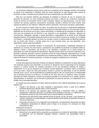 Viernes 20 de agosto de 2010 DIARIO OFICIAL (Tercera Sección) 161
Las situaciones didácticas pueden darse a partir de la integración de los lenguajes artísticos. El propósito
es ayudar a los estudiantes a identificar cómo las formas expresivas de cada lenguaje tienen puntos de
encuentro, es decir, conceptos que comparten pero que se experimentan de modo distinto.
Para que una situación didáctica sea adecuada se establece la intención (lo que es necesario que
aprendan los alumnos), se crean ambientes propicios (se prevén y adecuan las condiciones necesarias)
donde los alumnos se encuentren frente a retos y desafíos, realicen sus aproximaciones, y de ese modo
movilicen sus recursos cognitivos, psicomotores, sensoriales, sociales y afectivos de forma creativa, sean
capaces de explicar lo que realizaron, reflexionen sobre lo aprendido y reconozcan sus logros y aprendizajes.
En otro momento el desafío debe ser mayor, se propicia que los alumnos en colaboración establezcan
proyectos, en este caso, de ensamble artístico. El proyecto de ensamble artístico es una propuesta conjunta
elaborada por los alumnos con la guía y apoyo del docente. La finalidad de los proyectos es desarrollar un
tema que sea propuesto por los alumnos y que responda a sus inquietudes e intereses, utilizando los
conocimientos, habilidades, actitudes y valores aprendidos y desarrollados en el estudio de los diferentes
lenguajes artísticos. El ensamble detona situaciones en las que el alumno se pone en contacto con la realidad
y la fantasía, y proyectarlo plantea una forma de concretar y poner en práctica ideas de diferentes personas
que se reúnen para discutir y acordar acerca de lo que conviene hacer, con qué elementos, cómo
desarrollarlo, cuándo y para qué realizarlo.
En el proyecto de ensamble artístico, la comprensión de conocimientos y habilidades adquiridas se
transforma en universos de comunicación y participación que posibilitan el desarrollo de actitudes reflexivas,
objetivas, críticas y autocríticas, que los lleva a ser creadores y partícipes de su propio proceso de
aprendizaje, por medio de experiencias significativas. Además, permite valorar en el alumno el aprender a ser,
aprender a aprender, aprender a convivir y aprender a hacer de manera integrada, respondiendo así, a través
de la imaginación y la creatividad, al desarrollo de la competencia artística y cultural. Su finalidad obedece a la
solución de tareas con contenido productivo, en donde se conjugue lo intelectual con lo emocional.
Papel del docente
A través del programa de Educación Artística, los espacios cotidianos se transforman en áreas alternativas
con ambientes propicios para desarrollar en el alumno la disposición hacia el aprendizaje de los lenguajes
artísticos. Lo anterior requiere de contextos educativos en los que prevalezcan actitudes de respeto y
colaboración. Por lo que es necesario que el profesor muestre disposición, curiosidad, interés y entusiasmo
por lo que dicen y hacen los niños para guiarlos durante su proceso de aprendizaje, lo que les permitirá
aprender de él y con él, a fin de desarrollar las competencias para la vida. En consecuencia, es indispensable
que el docente promueva la confianza y el interés de los niños para que se organicen, tomen acuerdos,
concreten las tareas necesarias y enlacen los proyectos parciales en la concreción de un trabajo colectivo.
Adicionalmente, es necesario que se fomente la participación de todos los alumnos y la colaboración de la
familia y de la comunidad educativa.
Un maestro que vive y disfruta en el hacer, logra que el alumno viva y disfrute aprendiendo, por lo que se
requiere que:
• Impulse a los alumnos a que sean creadores y espectadores críticos, a partir de la reflexión,
brindando libertad para expresar ideas y tomar decisiones.
• Permita a los alumnos que expresen ideas, sentimientos y emociones sobre su realidad y
experiencias, moderando opiniones y comentarios para ayudarlos a escuchar, y a reflexionar sobre
los diferentes puntos de vista, de tal modo que en conjunto elaboren conclusiones.
• Reconozca que cada alumno tiene diversas formas de pensar, de ser, de hacer, y que requiere ser
valorado orientando sus potencialidades y proporcionándole oportunidades de desarrollo tomando en
cuenta sus diferencias.
• Acompañe a los alumnos en su desarrollo de la imaginación y de aprendizaje, observando sus logros
y dificultades, favoreciendo la reflexión sobre el logro en el proceso y la conclusión de obras
producidas por ellos.
Participación del alumno
La participación del alumno en la Educación Artística consiste en:
• Descubrirse como agente activo y propositivo que participa en su proceso de aprendizaje, a través de
la exploración con los diferentes lenguajes artísticos, valorando sus capacidades físicas y
sensoriales.
 