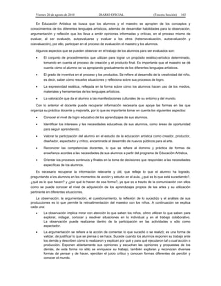 Viernes 20 de agosto de 2010 DIARIO OFICIAL (Tercera Sección) 163
En Educación Artística se busca que los alumnos y el maestro se apropien de los conceptos y
conocimientos de los diferentes lenguajes artísticos, además de desarrollar habilidades para la observación,
argumentación y reflexión que los lleva a emitir opiniones informadas y críticas, en el proceso mismo de
evaluar, al ser evaluado, autoevaluarse y evaluar a los otros (heteroevaluación, autoevaluación y
coevaluación), por ello, participan en el proceso de evaluación el maestro y los alumnos.
Algunos aspectos que se pueden observar en el trabajo de los alumnos para ser evaluados son:
• El conjunto de procedimientos que utilizan para lograr un propósito estético-artístico determinado,
tomando en cuenta el proceso de creación y el producto final. Es importante que el maestro se dé
cuenta cómo el alumno se va apropiando gradualmente de los diferentes lenguajes artísticos.
• El grado de inventiva en el proceso y los productos. Se refiere al desarrollo de la creatividad del niño,
es decir, saber cómo resuelve situaciones y reflexiona sobre sus procesos de logro.
• La expresividad estética, reflejada en la forma sobre cómo los alumnos hacen uso de los medios,
materiales y herramientas de los lenguajes artísticos.
• La valoración que da el alumno a las manifestaciones culturales de su entorno y del mundo.
Con lo anterior el docente puede recuperar información necesaria que apoye las formas en las que
organiza su práctica docente y mejorarla, por lo que es importante tomar en cuenta los siguientes aspectos:
• Conocer el nivel de logro educativo de los aprendizajes de sus alumnos.
• Identificar los intereses y las necesidades educativas de sus alumnos, como áreas de oportunidad
para seguir aprendiendo.
• Valorar la participación del alumno en el estudio de la educación artística como creador, productor,
diseñador, espectador y crítico, encaminada al desarrollo de nuevos públicos para el arte.
• Reconocer las competencias docentes, lo que se refiere al dominio y práctica de formas de
enseñanza acordes a las necesidades de sus alumnos a partir del programa de Educación Artística.
• Orientar los procesos continuos y finales en la toma de decisiones que respondan a las necesidades
específicas de los alumnos.
Es necesario recuperar la información relevante y útil, que refleje lo que el alumno ha logrado,
preguntando a los alumnos en los momentos de acción y estudio en el aula, ¿qué es lo que está sucediendo?,
¿qué es lo que hacen? y ¿por qué lo hacen de esa forma?, ya que es a través de la comunicación con ellos
como se puede conocer el nivel de adquisición de los aprendizajes propios de las artes y su utilización
pertinente en diferentes situaciones.
La observación, la argumentación, el cuestionamiento, la reflexión de lo sucedido y el análisis de sus
producciones es lo que permite la retroalimentación del maestro con los niños. A continuación se explica
cada una:
• La observación implica mirar con atención lo que saben los niños, cómo utilizan lo que saben para
explorar, indagar, conocer y resolver situaciones en lo individual y en el trabajo colaborativo.
La observación puede realizarse dentro de la participación en las actividades o sólo como
espectador.
• La argumentación se refiere a la acción de comentar lo que sucedió o se realizó; es una forma de
validar, de justificar lo que se piensa o se hace. Sucede cuando los alumnos exponen su trabajo ante
los demás y describen cómo lo realizaron y explican por qué y para qué ejecutaron tal o cual acción o
producción. Exponen abiertamente sus opiniones y escuchan las opiniones y propuestas de los
demás, de esta forma no sólo se enriquece su trabajo, también exploran y reconocen diversas
formas de pensar y de hacer, ejercitan el juicio crítico y conocen formas diferentes de percibir y
conocer el mundo.
 