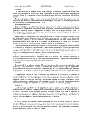 Viernes 20 de agosto de 2010 DIARIO OFICIAL (Segunda Sección) 18
Propósito
Las prácticas sociales del lenguaje de cada proyecto incluyen los elementos con los que se espera que el
alumno sea competente, en consecuencia, éstas constituyen el propósito a alcanzar en la mayoría de los
proyectos. El título de los proyectos involucra el producto deseado, que es al mismo tiempo el propósito a
alcanzar.
Todos los proyectos didácticos deben tener presente tanto el propósito comunicativo como los
aprendizajes que se esperan lograr al realizarlo. Es importante que el docente y los alumnos tengan presente
el objetivo que guía las actividades que llevan a cabo.
Actividades a desarrollar
Cada proyecto de la propuesta curricular presenta una secuencia de acciones encaminadas a favorecer el
desarrollo de las competencias comunicativas y los aprendizajes básicos que se pretende que el alumno
desarrolle al finalizar el proyecto. Esta secuencia de acciones busca que el alumno “aprenda a hacer”, es
decir, que participe en la práctica social del lenguaje y pueda generalizar sus aprendizajes de manera eficiente
en situaciones cotidianas semejantes.
A este respecto, el manejo de modelos auténticos de textos en la realización de las actividades permite
que las prácticas sociales adquieran mayor significado para el alumno y el trabajo en el aula pueda
contextualizarse. Asimismo, la revisión y corrección constante de los textos producidos por los alumnos son
actividades relevantes en la mayoría de los proyectos, que deben tomarse en cuenta como parte de los
procesos de conocimiento y apropiación de la lengua y no deberá demeritarse su valor.
Un aspecto importante a considerar, y no explícito en las actividades de los proyectos, son las actividades
de introducción (la presentación del proyecto y la revisión de los conocimientos previos), la revisión de los
contenidos de otras asignaturas que pueden vincularse con el proyecto y las actividades de cierre y
retroalimentación. Por ello, la planificación, la búsqueda, el manejo de información, la investigación y la
actualización constante deberán ser parte del quehacer cotidiano del docente.
Finalmente, un factor fundamental que debe tomarse en cuenta para la realización de actividades del
proyecto y la toma de decisiones es la participación activa de los alumnos. Como parte de la construcción de
su aprendizaje es imprescindible que los niños se apropien de los proyectos y sean actores responsables del
desarrollo de los mismos con la dirección y orientación del docente.
Productos
En el desarrollo de las prácticas sociales, el fin comunicativo debe plasmarse en un producto, texto oral o
escrito, que pueda socializarse. Durante el desarrollo del proyecto existirán algunos subproductos
encaminados a construir el producto final o que constituyan parte de la práctica social del lenguaje, los cuales
también deberán ser tomados en cuenta, no sólo como parte del proceso sino como productos que pueden
evaluarse.
La característica esencial de todos los productos que resulten de los proyectos es su capacidad de
socialización, porque de nada sirve que las actividades se lleven a cabo para aprender una práctica social del
lenguaje si éstas no tienen como fin último la comunicación. Tanto los productos “tangibles” (carteles,
antologías, cartas, etc.) como los “intangibles” (exposiciones, debates, etc.) deben socializarse y, de ser
posible, en situaciones lo más apegadas a la realidad y pertinentes (por ejemplo, si se elabora una carta
formal para hacer una petición, lo indicado es que realmente se dirija a un interlocutor apropiado).
Evaluación
Uno de los rasgos importantes de este programa es que la evaluación se convierta en un proceso de
valoración cualitativa del avance y del logro de los alumnos, tanto en el desarrollo de las actividades como en
la calidad y pertinencia de los productos obtenidos; todo esto tomando como base el desarrollo de
competencias para la vida. Es importante que el docente considere los aspectos y criterios que presenta el
programa (como los propósitos del grado y los aprendizajes esperados) para observar algunos indicadores de
logro que den cuenta del avance tanto grupal como individual de los alumnos.
Del proceso
Si bien el producto hace patente el trabajo desarrollado a lo largo de todo el proyecto, la parte más
significativa para la valoración del trabajo de los alumnos se encuentra en la evaluación de todo el proceso.
No sólo es importante considerar en qué medida los alumnos lograron los aprendizajes esperados para cada
proyecto, es sustancial conocer cómo avanzaron respecto a sí mismos y qué conocimientos, habilidades y
actitudes desarrollaron durante su práctica en el aula.
 
