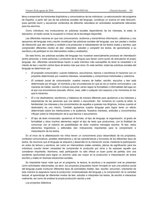 Viernes 20 de agosto de 2010 DIARIO OFICIAL (Tercera Sección) 181
lleva a ensanchar los horizontes lingüísticos y comunicativos de los individuos. La estructuración del programa
de Español, a partir del uso de las prácticas sociales del lenguaje, constituye un avance en esta dirección,
pues permite reunir y secuenciar contenidos de diferente naturaleza en actividades socialmente relevantes
para los alumnos.
Como individuos nos involucramos en prácticas sociales dependiendo de los intereses, la edad, la
educación, el medio social, la ocupación e incluso de la tecnología disponible.
Las diferentes maneras en que nos comunicamos, recibimos y transmitimos información, utilizamos y nos
apoyamos del lenguaje oral y escrito constituyen las prácticas sociales del lenguaje, que son pautas o modos
de interacción que dan sentido y contexto a la producción e interpretación de los textos orales y escritos, que
comprenden diferentes modos de leer, interpretar, estudiar y compartir los textos, de aproximarse a su
escritura y de participar en los intercambios orales y analizarlos.
De esta forma, las prácticas sociales del lenguaje nos muestran esencialmente procesos de interrelación
(entre personas, o entre personas y productos de la lengua) que tienen como punto de articulación el propio
lenguaje. Así, diferentes características hacen a cada individuo más susceptible de tener la necesidad o el
interés de leer o escribir ciertos tipos de textos más que otros. En este sentido, todas las prácticas sociales del
lenguaje se determinan por:
• El propósito comunicativo: cuando hablamos, escuchamos, leemos o escribimos lo hacemos con un
propósito determinado por nuestros intereses, necesidades y compromisos individuales y colectivos.
• El contexto social de comunicación: nuestra manera de hablar, escribir, escuchar y leer está
determinada por el lugar, el momento y las circunstancias en que se da un evento comunicativo. Las
maneras de hablar, escribir e incluso escuchar varían según la formalidad o informalidad del lugar en
el que nos encontremos (escuela, oficina, casa, calle o cualquier otro espacio) y los momentos en los
que lo hacemos.
• El o los destinatarios: escribimos y hablamos de manera diferente para ajustarnos a los intereses y
expectativas de las personas que nos leerán o escucharán. Así, tomamos en cuenta la edad, la
familiaridad, los intereses y los conocimientos de aquellos a quienes nos dirigimos, incluso cuando el
destinatario es uno mismo. También ajustamos nuestro lenguaje para lograr tener un efecto
determinado sobre los interlocutores o la audiencia. Nuestros intereses, actitudes y conocimientos
influyen sobre la interpretación de lo que leemos o escuchamos.
• El tipo de texto involucrado: ajustamos el formato, el tipo de lenguaje, la organización, el grado de
formalidad y otros muchos elementos según el tipo de texto que producimos, con la finalidad de
comunicar con el máximo de posibilidades de éxito nuestros mensajes escritos. Al leer, estos
elementos lingüísticos y editoriales dan indicaciones importantes para la comprensión e
interpretación de los textos.
En el inicio de la alfabetización los niños tienen un conocimiento poco desarrollado de los propósitos,
contextos comunicativos, posibles destinatarios y de las características y funciones de los diferentes tipos de
textos. Se reconoce que el lenguaje se adquiere y desarrolla en la interacción social, mediante la participación
en actos de lectura y escritura, así como en intercambios orales variados, plenos de significación para los
individuos cuando tienen necesidad de comprender lo producido por otros o de expresar aquello que
consideran importante. Asimismo, esta participación no sólo ofrece un buen punto de partida, sino una
excelente oportunidad para lograr un dominio cada vez mayor en la producción e interpretación de textos
escritos y orales en diversas situaciones sociales.
Es importante hacer notar que en el programa, la lectura, la escritura y la expresión oral se presentan
como actividades relacionadas; es decir, los proyectos propuestos hacen hincapié en que una práctica social
del lenguaje puede involucrar diferentes tipos de actividades (hablar, leer, escribir, escuchar), orientando de
esta manera la asignatura hacia la producción contextualizada del lenguaje y la comprensión de la variedad
textual, el aprendizaje de diferentes modos de leer, estudiar e interpretar los textos, de escribir e interactuar
oralmente, así como de analizar la propia producción escrita y oral.
Los proyectos didácticos
 