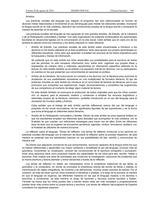 Viernes 20 de agosto de 2010 DIARIO OFICIAL (Tercera Sección) 184
Ambitos
Las prácticas sociales del lenguaje que integran el programa han sido seleccionadas en función de
alcanzar metas relacionadas a incrementar el uso del lenguaje para mediar las relaciones sociales, incorporar
la lengua escrita en la vida cotidiana, descubrir las convenciones propias de la lengua escrita y enriquecer la
manera de aprender en la escuela.
Las prácticas sociales del lenguaje se han agrupado en tres grandes ámbitos: de Estudio, de la Literatura
y de la Participación comunitaria y familiar. Con esta organización se pretende contextualizar los aprendizajes
escolares en situaciones ligadas con la comunicación en la vida social. Cabe señalar que en cada uno de los
ámbitos la relación entre los individuos y los textos adquiere un matiz diferente.
• Ambito de Estudio. Las prácticas sociales de este ámbito están encaminadas a introducir a los
alumnos en los textos utilizados en el área académica, tanto para apoyar sus propios aprendizajes en
diferentes disciplinas, como para que aprendan a emplear los recursos de los textos expositivos para
la búsqueda y manejo de información.
Se pretende que en este ámbito los niños desarrollen sus posibilidades para la escritura de textos
que les permitan no sólo recuperar información sino, sobre todo, organizar sus propias ideas y
expresarlas de manera clara y ordenada, apoyándose en información específica obtenida en la
lectura. En este ámbito también se da énfasis a la expresión oral de los alumnos, con su participación
en eventos en los que presenten sus conocimientos en sesiones ex profeso.
• Ambito de la Literatura. Se busca poner en contacto a los alumnos con la literatura para promover la
ampliación de sus posibilidades recreativas en una multiplicidad de formatos literarios. El tipo de
prácticas incluidas en este ámbito los introduce en la comunidad de lectores de literatura, por lo que
promueve que compartan sus experiencias, hagan recomendaciones y consideren las sugerencias
de sus compañeros al momento de elegir algún material de lectura.
En este ámbito también se promueve la producción de textos originales para que los niños cuenten
con un espacio para la expresión creativa y comiencen a emplear los recursos lingüísticos y
editoriales propios de la literatura. Asimismo, posibilita introducirse en el uso del lenguaje para la
recreación de mundos reales y ficticios.
Cabe señalar que el trabajo de este ámbito permite reflexiones acerca del uso del lenguaje a
propósito de las voces enunciativas, de los significados figurales de las expresiones y de la forma
que toma el lenguaje en diferentes textos literarios.
• Ambito de la Participación comunitaria y familiar. Dentro de este ámbito se pone especial énfasis en
que los estudiantes empleen los diferentes tipos textuales que acompañan la vida cotidiana, con la
finalidad de que cuenten con suficientes estrategias para hacer uso de ellos. Entre los diferentes
tipos de texto que se sugieren se encuentran periódicos, agendas, recibos, formularios, etcétera, con
la finalidad de utilizarlos de manera funcional.
La reflexión sobre el lenguaje: Temas de reflexión. Los temas de reflexión involucran a los alumnos en
prácticas sociales del lenguaje con la intención de favorecer la reflexión sobre el proceso respectivo; de esta
manera se pretende que los estudiantes avancen en sus posibilidades de leer, escribir y comunicarse de
manera oral.
Se intenta que adquieran conciencia de sus conocimientos, conozcan aspectos de la lengua sobre los que
no habían reflexionado y desarrollen con mayor confianza y versatilidad el uso del lenguaje. Conocer más de
gramática, incrementar su vocabulario, conocer las convenciones de la escritura (ortografía y puntuación,
entre otros aspectos) tiene como propósito mejorar las capacidades de los niños para leer, escribir, hablar y
escuchar. Esto implica una serie de actividades que involucran la investigación, solucionar los problemas que
la misma escritura y lectura plantean y tomar decisiones a través de la reflexión.
Los temas de reflexión no deben ser interpretados como la enseñanza tradicional de las letras, la
gramática o el vocabulario, en donde se priorizaba la enseñanza directa del sonido de letras o sílabas; la
memorización de reglas ortográficas, de nombres y de definiciones, muchas veces carentes de sentido. Por el
contrario, se trata de hacer que los niños empiecen a identificar y emplear, a lo largo de la primaria, la manera
en que el lenguaje se organiza, las diferentes maneras en las que el lenguaje impacta a los lectores o
escuchas, e incrementar, de esta manera, el rango de opciones y recursos cuando escriben y hablan.
También se busca que los niños puedan leer y escribir textos cada vez más complejos y progresivamente
puedan tener más control sobre su propia lectura y escritura. Los temas de reflexión del programa de Español
consideran los siguientes aspectos:
 