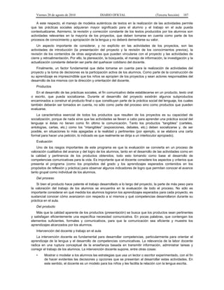 Viernes 20 de agosto de 2010 DIARIO OFICIAL (Tercera Sección) 187
A este respecto, el manejo de modelos auténticos de textos en la realización de las actividades permite
que las prácticas sociales adquieran mayor significado para el alumno y el trabajo en el aula pueda
contextualizarse. Asimismo, la revisión y corrección constante de los textos producidos por los alumnos son
actividades relevantes en la mayoría de los proyectos, que deben tomarse en cuenta como parte de los
procesos de conocimiento y apropiación de la lengua y no deberá demeritarse su valor.
Un aspecto importante de considerar, y no explícito en las actividades de los proyectos, son las
actividades de introducción (la presentación del proyecto y la revisión de los conocimientos previos), la
revisión de los contenidos de otras asignaturas que pueden vincularse con el proyecto y las actividades de
cierre y retroalimentación. Por ello, la planeación, la búsqueda, el manejo de información, la investigación y la
actualización constante deberán ser parte del quehacer cotidiano del docente.
Finalmente, un factor fundamental que debe tomarse en cuenta para la realización de actividades del
proyecto y la toma de decisiones es la participación activa de los alumnos. Como parte de la construcción de
su aprendizaje es imprescindible que los niños se apropien de los proyectos y sean actores responsables del
desarrollo de los mismos con la dirección y orientación del docente.
Productos
En el desarrollo de las prácticas sociales, el fin comunicativo debe establecerse en un producto, texto oral
o escrito, que pueda socializarse. Durante el desarrollo del proyecto existirán algunos subproductos
encaminados a construir el producto final o que constituyan parte de la práctica social del lenguaje, los cuales
también deberán ser tomados en cuenta, no sólo como parte del proceso sino como productos que pueden
evaluarse.
La característica esencial de todos los productos que resulten de los proyectos es su capacidad de
socialización, porque de nada sirve que las actividades se lleven a cabo para aprender una práctica social del
lenguaje si éstas no tienen como fin último la comunicación. Tanto los productos “tangibles” (carteles,
antologías, cartas, etc.) como los “intangibles” (exposiciones, debates, etc.) deben socializarse y, de ser
posible, en situaciones lo más apegadas a la realidad y pertinentes (por ejemplo, si se elabora una carta
formal para hacer una petición, lo indicado es que realmente se dirija a un interlocutor apropiado).
Evaluación
Uno de los rasgos importantes de este programa es que la evaluación se convierta en un proceso de
valoración cualitativa del avance y del logro de los alumnos, tanto en el desarrollo de las actividades como en
la calidad y pertinencia de los productos obtenidos; todo esto tomando como base el desarrollo de
competencias comunicativas para la vida. Es importante que el docente considere los aspectos y criterios que
presenta el programa (como los propósitos del grado y los aprendizajes esperados contenidos en los
propósitos de reflexión y práctica) para observar algunos indicadores de logro que permitan conocer el avance
tanto grupal como individual de los alumnos.
Del proceso
Si bien el producto hace patente el trabajo desarrollado a lo largo del proyecto, la parte de más peso para
la valoración del trabajo de los alumnos se encuentra en la evaluación de todo el proceso. No sólo es
importante considerar en qué medida los alumnos lograron los aprendizajes esperados para cada proyecto, es
sustancial conocer cómo avanzaron con respecto a sí mismos y qué competencias desarrollaron durante su
práctica en el aula.
Del producto
Más que la calidad aparente de los productos (presentación) se busca que los productos sean pertinentes
y satisfagan eficientemente una específica necesidad comunicativa. En pocas palabras, que contengan los
elementos suficientes, formales y comunicativos, para que la comunicación sea eficiente y muestre los
aprendizajes alcanzados por los alumnos.
Intervención del docente y trabajo en el aula
La intervención docente es fundamental para desarrollar competencias, particularmente para orientar el
aprendizaje de la lengua y el desarrollo de competencias comunicativas. La relevancia de la labor docente
radica en una ruptura conceptual de la enseñanza basada en transmitir información, administrar tareas y
corregir el trabajo de los alumnos. La intervención docente supone, entre otras cosas:
• Mostrar o modelar a los alumnos las estrategias que usa un lector o escritor experimentado, con el fin
de hacer evidentes las decisiones y opciones que se presentan al desarrollar estas actividades. En
este sentido, el docente es un modelo para los niños y les facilita la relación con la lengua escrita.
 