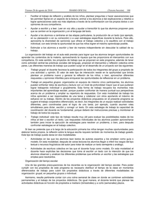 Viernes 20 de agosto de 2010 DIARIO OFICIAL (Tercera Sección) 188
• Facilitar el trabajo de reflexión y análisis de los niños, plantear preguntas o hacer aseveraciones que
les permitan fijarse en un aspecto de la lectura; animar a los alumnos a dar explicaciones y retarlos a
lograr apreciaciones cada vez más objetivas a través de la confrontación con los propios textos o con
opiniones de sus compañeros.
• Ayudar a escribir y a leer. Leer en voz alta y ayudar a transcribir lo que los alumnos proponen para
que se centren en la organización y en el lenguaje del texto.
• Ayudar a los alumnos a centrarse en las etapas particulares, la producción de un texto (por ejemplo,
en su planeación o en su corrección) o a usar estrategias específicas durante la lectura. Para ello,
aprovecha la diversidad de opiniones que ofrece el trabajo colectivo y lo equilibra con el trabajo
individual; con esto brinda la oportunidad de que los niños logren el máximo aprendizaje posible.
• Estimular a los alumnos a escribir y leer de manera independiente sin descuidar la calidad de su
trabajo.
La organización del trabajo en el aula está prevista para lograr que los alumnos tengan oportunidades de
aprender los contenidos de la materia, aprovechando la riqueza que les proporciona el intercambio con sus
compañeros. En este sentido, los proyectos de trabajo que se proponen en este programa, además de tener
como actividad central las prácticas sociales del lenguaje, propician el intercambio y reflexión colectiva entre
pares. Las diferentes maneras de trabajo que pueden surgir en el desarrollo de un proyecto son las siguientes:
• Trabajo grupal: el docente favorece la participación de todos los integrantes del grupo a propósito de
una actividad u opinión. El valor de este tipo de interacción reside en la oportunidad que brinda
plantear un problema nuevo y generar la reflexión de los niños; o bien, aprovechar diferentes
respuestas u opiniones infantiles para enriquecer las oportunidades de reflexionar en un problema.
• Trabajo en pequeños grupos: organizados en equipos de máximo cinco participantes, los alumnos
pueden enfrentar retos de escritura y lectura con un nivel de profundidad mayor que el que pudieran
lograr trabajando individual o grupalmente. Esta forma de trabajo recupera los momentos más
importantes del aprendizaje escolar, porque pueden confrontar de manera puntual sus perspectivas
acerca de un problema y ampliar su repertorio de respuestas. Con esta modalidad de trabajo los
niños aprenden a ser responsables de una tarea y colaborar con otros aportando el máximo de
esfuerzo en su trabajo. Dentro de los proyectos didácticos propuestos en el presente programa se
sugiere el trabajo cooperativo diferenciado, es decir, los integrantes de un equipo realizan actividades
diferentes, pero coordinadas para el logro de una tarea; por ejemplo, cuando asumen roles
simultáneos para dictar, escribir y corregir un texto. En esta estrategia de trabajo la capacidad de
coordinación del docente es fundamental, porque deberá dar instrucciones precisas y monitorear el
trabajo de todos los equipos.
• Trabajo individual: este tipo de trabajo resulta muy útil para evaluar las posibilidades reales de los
niños al leer o escribir un texto. Las respuestas individuales de los alumnos pueden aprovecharse
también para iniciar la ejecución de estrategias para resolver un problema, o bien, para después
confrontar estrategias en el trabajo colectivo.
Si bien se pretende que a lo largo de la educación primaria los niños tengan muchas oportunidades para
elaborar textos propios, la reflexión sobre la lengua escrita requiere también de momentos de trabajo guiado.
Este tipo de trabajo puede darse en dos modalidades:
• Actividades en las que los alumnos lean textos de autores expertos y los empleen como guía o
modelo. En esta modalidad, después de varias lecturas los alumnos llegan a inferir los rasgos del tipo
textual o recursos lingüísticos del autor para tratar de realizar un texto semejante o análogo.
• Actividades de escritura colectiva en las que el docente funja como modelo. En esta modalidad el
docente hace explícitas las decisiones que toma al escribir un texto con la intención de que los
alumnos observen y analicen los diferentes problemas que enfrenta un escritor y las estrategias que
emplea para resolverlos.
Organización del tiempo escolar
Una de las grandes preocupaciones de los docentes es la organización del tiempo escolar. Para poder
cumplir con los propósitos de este programa es necesario distribuir el tiempo de la clase en momentos
diferenciados de trabajo para cubrir los propósitos didácticos a través de diferentes modalidades de
organización: grupal, en pequeños grupos o individual.
Asimismo, resulta pertinente contar con una rutina semanal de clase en donde se combinen actividades
permanentes y el trabajo de los proyectos didácticos. De igual manera, el docente tendrá que planear las
actividades didácticas en función de propósitos a mediano (bimestrales) y a corto (semanales) plazos.
 