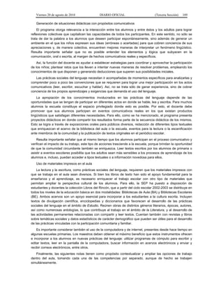 Viernes 20 de agosto de 2010 DIARIO OFICIAL (Tercera Sección) 189
Generación de situaciones didácticas con propósitos comunicativos
El programa otorga relevancia a la interacción entre los alumnos y entre éstos y los adultos para lograr
reflexiones colectivas que capitalicen las capacidades de todos los participantes. En este sentido, no sólo se
trata de dar la palabra a los alumnos que deseen participar espontáneamente, sino además de generar un
ambiente en el que los niños expresen sus ideas (erróneas o acertadas) para que cobren conciencia de sus
apreciaciones y, de manera colectiva, encuentren mejores maneras de interpretar un fenómeno lingüístico.
Resulta importante señalar que no es posible entender los elementos y lógica que subyacen en la
comunicación, oral o escrita, al margen de hechos comunicativos reales y específicos.
Así, la función del docente es ayudar a establecer estrategias para coordinar y aprovechar la participación
de los niños; plantear retos que los lleven a intentar nuevas maneras de resolver problemas, empleando los
conocimientos de que disponen y generando deducciones que superen sus posibilidades iniciales.
Las prácticas sociales del lenguaje necesitan ir acompañadas de momentos específicos para analizarlas y
comprender poco a poco las convenciones que se requieren para lograr una mejor participación en los actos
comunicativos (leer, escribir, escuchar y hablar). Así, no se trata sólo de ganar experiencia, sino de cobrar
conciencia de los propios aprendizajes y exigencias que demanda el uso del lenguaje.
La apropiación de los conocimientos involucrados en las prácticas del lenguaje depende de las
oportunidades que se tengan de participar en diferentes actos en donde se hable, lea y escriba. Para muchos
alumnos la escuela constituye el espacio privilegiado donde esto es posible. Por esto, el docente debe
promover que sus alumnos participen en eventos comunicativos reales en los que existan productos
lingüísticos que satisfagan diferentes necesidades. Para ello, como se ha mencionado, el programa presenta
proyectos didácticos en donde compartir los resultados forma parte de la secuencia didáctica de los mismos.
Esto se logra a través de exposiciones orales para públicos diversos, redacción de diferentes tipos textuales
que enriquezcan el acervo de la biblioteca del aula o la escuela, eventos para la lectura o la escenificación
ante miembros de la comunidad y la publicación de textos originales en el periódico escolar.
Resulta importante señalar que al mismo tiempo que los alumnos participan en el proceso comunicativo y
verifican el impacto de su trabajo, este tipo de acciones trasciende a la escuela, porque brindan la oportunidad
de que la comunidad circundante también se enriquezca. Leer textos escritos por los alumnos de primaria o
asistir a eventos escolares posibilita que los adultos sean más sensibles a los procesos de aprendizaje de los
alumnos e, incluso, puedan acceder a tipos textuales o a información novedosa para ellos.
Uso de materiales impresos en el aula
La lectura y la escritura, como prácticas sociales del lenguaje, requieren que los materiales impresos con
que se trabaja en el aula sean diversos. Si bien los libros de texto han sido el apoyo fundamental para la
enseñanza y el aprendizaje, es necesario enriquecer el trabajo escolar con otro tipo de materiales que
permitan ampliar la perspectiva cultural de los alumnos. Para ello, la SEP ha puesto a disposición de
estudiantes y docentes la colección Libros del Rincón, que a partir del ciclo escolar 2002-2003 se distribuye en
todos los niveles de la educación básica en dos modalidades: Bibliotecas de Aula (BA) y Bibliotecas Escolares
(BE). Ambos acervos son un apoyo esencial para incorporar a los estudiantes a la cultura escrita. Incluyen
textos de divulgación científica, enciclopedias y diccionarios que favorecen el desarrollo de las prácticas
sociales del lenguaje en el ámbito de Estudio. Reúnen obras de distintos géneros literarios, épocas, autores,
así como numerosas antologías, lo que contribuye al trabajo en el ámbito de la Literatura, y al desarrollo de
las actividades permanentes relacionadas con compartir y leer textos. Cuentan también con revistas y libros
sobre temáticas sociales y datos estadísticos de carácter demográfico que pueden ser útiles para el desarrollo
de las prácticas vinculadas con la participación comunitaria y familiar.
Es importante considerar también el uso de la computadora y de internet, presentes desde hace tiempo en
algunas escuelas primarias. Los maestros deben obtener el máximo beneficio que estos instrumentos ofrecen
e incorporar a los alumnos en nuevas prácticas del lenguaje: utilizar programas de cómputo para escribir y
editar textos, leer en la pantalla de la computadora, buscar información en acervos electrónicos y enviar y
recibir correos electrónicos, entre otros.
Finalmente, las siguientes notas tienen como propósito contextualizar y ampliar las opciones de trabajo
dentro del aula, tomando cada una de las competencias por separado, aunque de hecho se trabajen
simultáneamente.
 