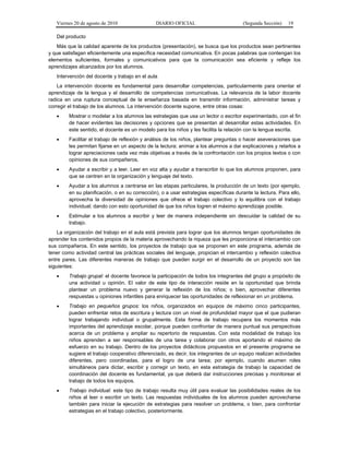 Viernes 20 de agosto de 2010 DIARIO OFICIAL (Segunda Sección) 19
Del producto
Más que la calidad aparente de los productos (presentación), se busca que los productos sean pertinentes
y que satisfagan eficientemente una específica necesidad comunicativa. En pocas palabras que contengan los
elementos suficientes, formales y comunicativos para que la comunicación sea eficiente y refleje los
aprendizajes alcanzados por los alumnos.
Intervención del docente y trabajo en el aula
La intervención docente es fundamental para desarrollar competencias, particularmente para orientar el
aprendizaje de la lengua y el desarrollo de competencias comunicativas. La relevancia de la labor docente
radica en una ruptura conceptual de la enseñanza basada en transmitir información, administrar tareas y
corregir el trabajo de los alumnos. La intervención docente supone, entre otras cosas:
• Mostrar o modelar a los alumnos las estrategias que usa un lector o escritor experimentado, con el fin
de hacer evidentes las decisiones y opciones que se presentan al desarrollar estas actividades. En
este sentido, el docente es un modelo para los niños y les facilita la relación con la lengua escrita.
• Facilitar el trabajo de reflexión y análisis de los niños, plantear preguntas o hacer aseveraciones que
les permitan fijarse en un aspecto de la lectura; animar a los alumnos a dar explicaciones y retarlos a
lograr apreciaciones cada vez más objetivas a través de la confrontación con los propios textos o con
opiniones de sus compañeros.
• Ayudar a escribir y a leer. Leer en voz alta y ayudar a transcribir lo que los alumnos proponen, para
que se centren en la organización y lenguaje del texto.
• Ayudar a los alumnos a centrarse en las etapas particulares, la producción de un texto (por ejemplo,
en su planificación, o en su corrección), o a usar estrategias específicas durante la lectura. Para ello,
aprovecha la diversidad de opiniones que ofrece el trabajo colectivo y lo equilibra con el trabajo
individual; dando con esto oportunidad de que los niños logren el máximo aprendizaje posible.
• Estimular a los alumnos a escribir y leer de manera independiente sin descuidar la calidad de su
trabajo.
La organización del trabajo en el aula está prevista para lograr que los alumnos tengan oportunidades de
aprender los contenidos propios de la materia aprovechando la riqueza que les proporciona el intercambio con
sus compañeros. En este sentido, los proyectos de trabajo que se proponen en este programa, además de
tener como actividad central las prácticas sociales del lenguaje, propician el intercambio y reflexión colectiva
entre pares. Las diferentes maneras de trabajo que pueden surgir en el desarrollo de un proyecto son las
siguientes:
• Trabajo grupal: el docente favorece la participación de todos los integrantes del grupo a propósito de
una actividad u opinión. El valor de este tipo de interacción reside en la oportunidad que brinda
plantear un problema nuevo y generar la reflexión de los niños; o bien, aprovechar diferentes
respuestas u opiniones infantiles para enriquecer las oportunidades de reflexionar en un problema.
• Trabajo en pequeños grupos: los niños, organizados en equipos de máximo cinco participantes,
pueden enfrentar retos de escritura y lectura con un nivel de profundidad mayor que el que pudieran
lograr trabajando individual o grupalmente. Esta forma de trabajo recupera los momentos más
importantes del aprendizaje escolar, porque pueden confrontar de manera puntual sus perspectivas
acerca de un problema y ampliar su repertorio de respuestas. Con esta modalidad de trabajo los
niños aprenden a ser responsables de una tarea y colaborar con otros aportando el máximo de
esfuerzo en su trabajo. Dentro de los proyectos didácticos propuestos en el presente programa se
sugiere el trabajo cooperativo diferenciado, es decir, los integrantes de un equipo realizan actividades
diferentes, pero coordinadas, para el logro de una tarea; por ejemplo, cuando asumen roles
simultáneos para dictar, escribir y corregir un texto, en esta estrategia de trabajo la capacidad de
coordinación del docente es fundamental, ya que deberá dar instrucciones precisas y monitorear el
trabajo de todos los equipos.
• Trabajo individual: este tipo de trabajo resulta muy útil para evaluar las posibilidades reales de los
niños al leer o escribir un texto. Las respuestas individuales de los alumnos pueden aprovecharse
también para iniciar la ejecución de estrategias para resolver un problema, o bien, para confrontar
estrategias en el trabajo colectivo, posteriormente.
 