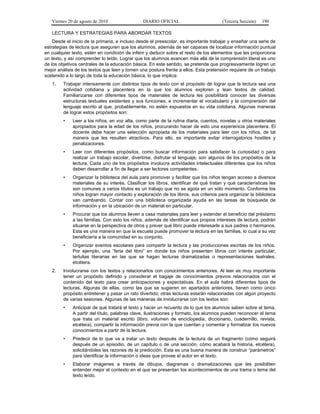 Viernes 20 de agosto de 2010 DIARIO OFICIAL (Tercera Sección) 190
LECTURA Y ESTRATEGIAS PARA ABORDAR TEXTOS
Desde el inicio de la primaria, e incluso desde el preescolar, es importante trabajar y enseñar una serie de
estrategias de lectura que aseguren que los alumnos, además de ser capaces de localizar información puntual
en cualquier texto, estén en condición de inferir y deducir sobre el resto de los elementos que les proporciona
un texto, y así comprender lo leído. Lograr que los alumnos avancen más allá de la comprensión literal es uno
de los objetivos centrales de la educación básica. En este sentido, se pretende que progresivamente logren un
mejor análisis de los textos que leen y tomen una postura frente a ellos. Esta pretensión requiere de un trabajo
sostenido a lo largo de toda la educación básica, lo que implica:
1. Trabajar intensamente con distintos tipos de texto con el propósito de lograr que la lectura sea una
actividad cotidiana y placentera en la que los alumnos exploren y lean textos de calidad.
Familiarizarse con diferentes tipos de materiales de lectura les posibilitará conocer las diversas
estructuras textuales existentes y sus funciones, e incrementar el vocabulario y la comprensión del
lenguaje escrito al que, probablemente, no estén expuestos en su vida cotidiana. Algunas maneras
de lograr estos propósitos son:
• Leer a los niños, en voz alta, como parte de la rutina diaria, cuentos, novelas u otros materiales
apropiados para la edad de los niños, procurando hacer de esto una experiencia placentera. El
docente debe hacer una selección apropiada de los materiales para leer con los niños, de tal
manera que les resulten atractivos. Para ello, es importante evitar interrogatorios hostiles y
penalizaciones.
• Leer con diferentes propósitos, como buscar información para satisfacer la curiosidad o para
realizar un trabajo escolar, divertirse, disfrutar el lenguaje, son algunos de los propósitos de la
lectura. Cada uno de los propósitos involucra actividades intelectuales diferentes que los niños
deben desarrollar a fin de llegar a ser lectores competentes.
• Organizar la biblioteca del aula para promover y facilitar que los niños tengan acceso a diversos
materiales de su interés. Clasificar los libros, identificar de qué tratan y qué características les
son comunes a varios títulos es un trabajo que no se agota en un sólo momento. Conforme los
niños logran mayor contacto y exploración de los libros, sus criterios para organizar la biblioteca
van cambiando. Contar con una biblioteca organizada ayuda en las tareas de búsqueda de
información y en la ubicación de un material en particular.
• Procurar que los alumnos lleven a casa materiales para leer y extender el beneficio del préstamo
a las familias. Con esto los niños, además de identificar sus propios intereses de lectura, podrán
situarse en la perspectiva de otros y prever qué libro puede interesarle a sus padres o hermanos.
Esta es una manera en que la escuela puede promover la lectura en las familias, lo cual a su vez
beneficiaría a la comunidad en su conjunto.
• Organizar eventos escolares para compartir la lectura y las producciones escritas de los niños.
Por ejemplo, una “feria del libro” en donde los niños presenten libros con interés particular;
tertulias literarias en las que se hagan lecturas dramatizadas o representaciones teatrales,
etcétera.
2. Involucrarse con los textos y relacionarlos con conocimientos anteriores. Al leer es muy importante
tener un propósito definido y considerar el bagaje de conocimientos previos relacionados con el
contenido del texto para crear anticipaciones y expectativas. En el aula habrá diferentes tipos de
lecturas. Algunas de ellas, como las que se sugieren en apartados anteriores, tienen como único
propósito entretener y pasar un rato divertido; otras lecturas estarán relacionadas con algún proyecto
de varias sesiones. Algunas de las maneras de involucrarse con los textos son:
• Anticipar de qué tratará el texto y hacer un recuento de lo que los alumnos saben sobre el tema.
A partir del título, palabras clave, ilustraciones y formato, los alumnos pueden reconocer el tema
que trata un material escrito (libro, volumen de enciclopedia, diccionario, cuadernillo, revista,
etcétera), compartir la información previa con la que cuentan y comentar y formalizar los nuevos
conocimientos a partir de la lectura.
• Predecir de lo que va a tratar un texto después de la lectura de un fragmento (cómo seguirá
después de un episodio, de un capítulo o de una sección, cómo acabará la historia, etcétera),
solicitándoles las razones de la predicción. Esta es una buena manera de construir “parámetros”
para identificar la información o ideas que provee el autor en el texto.
• Elaborar imágenes a través de dibujos, diagramas o dramatizaciones que les posibiliten
entender mejor el contexto en el que se presentan los acontecimientos de una trama o tema del
texto leído.
 