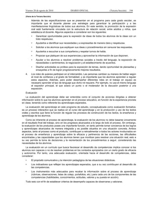 Viernes 20 de agosto de 2010 DIARIO OFICIAL (Tercera Sección) 194
(Viene de la Tercera Sección)
Además de las especificaciones que se presentan en el programa para cada grado escolar, es
importante que el docente planee una estrategia para garantizar la participación y a las
manifestaciones lingüísticas de todos sus alumnos. En este sentido, la promoción de la expresión
oral está fuertemente vinculada con la estructura de relación social, entre adultos y niños, que
establezca el docente. Algunos aspectos a considerar son los siguientes:
• Garantizar oportunidades para la expresión de ideas de todos los alumnos de la clase con un
trato respetuoso.
• Ayudarlos a identificar sus necesidades y a expresarlas de manera clara y respetuosa.
• Solicitar a los alumnos que expliquen sus ideas o procedimientos sin censurar las respuestas.
• Ayudarlos a escuchar a sus compañeros y respetar turnos de habla.
• Propiciar que platiquen de sus experiencias y aprovechar la información de que disponen.
• Ayudar a los alumnos a resolver problemas sociales a través del lenguaje, la exposición de
necesidades o sentimientos, la negociación y el establecimiento de acuerdos.
• Diseñar actividades ex profeso para la exposición de temas, dando oportunidad de planearlas y
ensayarlas a fin de lograr progresivamente mejores resultados.
4. Los roles de quienes participan en el intercambio. Las personas cambian su manera de hablar según
el nivel de confianza y el grado de formalidad, y es importante que los alumnos aprendan a regular
estos aspectos. Además, para poder desempeñar diferentes roles en el trabajo en equipo es
necesario aprender el tipo de lenguaje que dicho rol requiere. Por ejemplo, no usa el mismo lenguaje
el expositor principal, el que aclara un punto o el moderador de la discusión posterior a una
exposición.
Evaluación
La evaluación del aprendizaje debe ser entendida como el conjunto de acciones dirigidas a obtener
información sobre lo que los alumnos aprenden en el proceso educativo, en función de la experiencia provista
en clase, teniendo como referente los aprendizajes esperados.
La evaluación del aprendizaje en este programa de estudio, conceptualizada como evaluación formativa,
es un proceso interactivo que se realiza en el curso del aprendizaje y en la producción y uso de los textos
orales y escritos que tiene la función de regular los procesos de construcción de los textos, la enseñanza y
aprendizaje de los alumnos.
Como es inherente al proceso de aprendizaje, la evaluación de los alumnos no debe basarse únicamente
en el resultado final del trabajo, sino en los progresos alcanzados a lo largo de todo el proceso. Sin embargo,
la evaluación de los productos posee una importante función, en tanto permite tomar conciencia de los logros
y aprendizajes alcanzados de manera integrada y es posible situarlos en una situación concreta. Ambos
aspectos, tanto el proceso como el producto, contribuyen a retroalimentar a todos los actores involucrados en
el proceso de enseñanza y aprendizaje sobre la eficacia y pertinencia de las acciones, las dificultades
encontradas y las capacidades que los alumnos tienen que movilizar para resolver una situación real, esto a
su vez permite la toma de decisiones y la reorientación de los procedimientos a seguir, considerando las
necesidades de los alumnos.
La evaluación en un currículo que busca favorecer el desarrollo de competencias implica conocer si los
alumnos son capaces o no de resolver problemas en los contextos apropiados con un cierto grado de eficacia
y autonomía. Por tanto, una adecuada evaluación, orientada hacia el desarrollo de competencias, debe
considerar:
• El propósito comunicativo y la intención pedagógica de las situaciones didácticas.
• Los indicadores que reflejan los aprendizajes esperados, que a su vez contribuyen al desarrollo de
las competencias.
• Los instrumentos más adecuados para recabar la información sobre el proceso de aprendizaje
(rúbricas, observaciones, listas de cotejo, portafolios, etc.) para cada uno de los componentes de las
competencias (habilidades, conocimientos, actitudes, valores y su puesta en acción).
Todo esto con el fin de establecer criterios de desempeño capaces de observarse y valorarse.
 