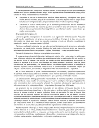 Viernes 20 de agosto de 2010 DIARIO OFICIAL (Segunda Sección) 20
Si bien se pretende que a lo largo de la educación primaria los niños tengan muchas oportunidades para
elaborar textos propios, la reflexión sobre la lengua escrita requiere también de momentos de trabajo guiado.
Este tipo de trabajo puede darse en dos modalidades:
• Actividades en las que los alumnos lean textos de autores expertos y los empleen como guía o
modelo. En esta modalidad, después de varias lecturas los alumnos llegan a inferir los rasgos del tipo
textual o recursos lingüísticos del autor para tratar de realizar un texto semejante o análogo.
• Actividades de escritura colectiva en las que el docente funja como modelo. En esta modalidad el
docente hace explícitas las decisiones que toma al escribir un texto con la intención de que los
alumnos observen y analicen los diferentes problemas que enfrenta un escritor y las estrategias que
emplea para resolverlos.
Organización del tiempo escolar
Una de las grandes preocupaciones de los docentes es la organización del tiempo escolar. Para poder
cumplir con los propósitos de este programa es necesario distribuir el tiempo de la clase en momentos
diferenciados de trabajo para cubrir los propósitos didácticos a través de diferentes modalidades de
organización: grupal, en pequeños grupos o individual.
Asimismo, resulta pertinente contar con una rutina semanal de clase en donde se combinen actividades
permanentes y el trabajo de los proyectos didácticos. De igual manera, el docente tendrá que planear las
actividades didácticas en función de propósitos a mediano (bimestrales) y a corto (semanales) plazos.
Generación de situaciones didácticas con propósitos comunicativos
El programa otorga relevancia fundamental a la interacción entre los niños y entre éstos y los adultos, para
lograr reflexiones colectivas que capitalicen las capacidades de todos los participantes. En este sentido, no
sólo se trata de dar la palabra a los alumnos que deseen participar espontáneamente, sino además, de
generar un ambiente en el que los niños expresen sus ideas (erróneas o acertadas) para que cobren
conciencia de sus apreciaciones y, de manera colectiva, encuentren mejores maneras de interpretar un
fenómeno lingüístico. Resulta importante señalar que no es posible entender los elementos y lógica que
subyace a la comunicación, oral o escrita, al margen de eventos comunicativos reales y específicos.
Así, la función del docente es ayudar a establecer estrategias para coordinar y aprovechar la participación
de los niños; plantear retos que los lleven a intentar nuevas maneras de resolver problemas, empleando los
conocimientos de que disponen y generando deducciones que superen sus posibilidades iniciales.
Las prácticas sociales del lenguaje necesitan ir acompañadas de momentos específicos para analizarlas e
ir comprendiendo poco a poco las convenciones que se requieren para lograr una mejor participación en los
actos comunicativos (leer, escribir, escuchar y hablar). Así, no se trata sólo de ganar experiencia, sino de
cobrar conciencia de los propios aprendizajes y exigencias que demanda el uso del lenguaje.
La apropiación de los conocimientos involucrados en las prácticas del lenguaje depende de las
oportunidades que se tengan de participar en diferentes actos en donde se hable, lea y escriba. Para muchos
alumnos la escuela constituye el espacio privilegiado donde esto es posible. Por esto, el docente debe
promover que sus alumnos participen en eventos comunicativos reales en los que existan productos
lingüísticos que satisfagan diferentes necesidades. Para ello, como se ha mencionado, el programa presenta
proyectos didácticos en donde compartir los resultados forma parte de la secuencia didáctica de los mismos.
Esto se logra a través de exposiciones orales para públicos diversos, redacción de diferentes tipos textuales
que enriquezcan el acervo de la biblioteca del aula o la escuela, eventos para la lectura o la escenificación
ante miembros de la comunidad y la publicación de textos originales en el periódico escolar.
Resulta importante señalar que, al mismo tiempo que los alumnos participan en el proceso comunicativo y
verifican el impacto de su trabajo, este tipo de acciones trasciende a la escuela, ya que da la oportunidad que
la comunidad circundante también se enriquezca. Leer textos escritos por los alumnos de primaria o asistir a
eventos escolares posibilita que los adultos sean más sensibles a los procesos de aprendizaje de los alumnos
e, incluso, puedan acceder a tipos textuales o a información novedosa para ellos.
 