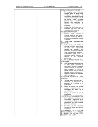 Viernes 20 de agosto de 2010 DIARIO OFICIAL (Tercera Sección) 201
6. SELECCIONAN MATERIALES.
• En equipos, hojean materiales
diversos sobre el tema (libros,
enciclopedias, artículos de
divulgación, páginas electrónicas,
en caso de disponer). A partir de
los índices, títulos, subtítulos,
palabras clave e ilustraciones
deciden qué materiales les
servirán para resolver las
preguntas.
• Anotan las referencias de los
materiales que van a usar para
responder cada pregunta.
7. BUSCAN INFORMACION.
• Durante varias sesiones el
docente ayuda a los niños a
encontrar información del tema
en libros, enciclopedias, revistas
e internet.
8. LOCALIZAN INFORMACION
ESPECIFICA.
• Cada equipo, con ayuda del
docente, hace una lectura global
de cada texto seleccionado
(lectura de escaneo) para
localizar la información pertinente.
Usan palabras clave, recuadros e
ilustraciones para guiar su
búsqueda. Marcan o anotan las
páginas o las secciones
pertinentes.
9. LEEN CUIDADOSAMENTE PARA
RESPONDER.
• Cada equipo lee cuidadosamente
el texto para encontrar la
información específica. Después
de leer, redactan la respuesta a
cada pregunta en forma de
párrafo. Inician con una oración
tópica e incluyen explicaciones o
ejemplos. Verifican se responda
cada interrogante.
10. REVISAN Y PASAN EN LIMPIO
SU TEXTO.
• Verifican que el texto sea claro y
coherente, la separación de
palabras, la ortografía y la
puntuación.
• Pasan en limpio sus escritos,
usando preferentemente el
procesador de textos de la
computadora.
• Incluyen las fuentes de consulta
en su texto.
11. INTERCAMBIAN SUS ESCRITOS.
• Los equipos comparten la
información. Cada equipo lee de
manera independiente los textos
producidos por otros equipos.
Exponen sus dudas.
• En caso de ser necesario,
corrigen sus textos para hacerlos
más claros.
12. COMPARTEN LOS TEXTOS CON
OTROS ALUMNOS Y LOS INTEGRAN
AL ACERVO DE LA BIBLIOTECA
ESCOLAR O DEL SALON.
 