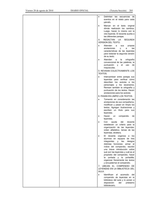 Viernes 20 de agosto de 2010 DIARIO OFICIAL (Tercera Sección) 203
• Delimitan las secuencias de
eventos en el relato para cada
párrafo.
• Marcan en el texto original
dónde realizarán los cambios.
Luego, hacen lo mismo con la
otra leyenda. El docente auxilia a
las diferentes parejas.
4. REDACTAN LA SEGUNDA
VERSION DEL TEXTO.
• Atienden a sus propias
anotaciones y a las
características de las leyendas
para redactar la segunda versión
de su texto.
• Atienden a la ortografía
convencional de las palabras, la
puntuación y el uso de
mayúsculas.
5. REVISAN COLECTIVAMENTE LOS
TEXTOS.
• Intercambian entre parejas sus
leyendas para verificar cómo
describen los autores a los
personajes y los escenarios.
Revisan también la ortografía y
puntuación de los textos. Hacen
anotaciones para los autores.
6. PASAN EN LIMPIO LOS TEXTOS.
• Tomando en consideración las
anotaciones de sus compañeros,
modifican y pasan en limpio los
textos. Agregan ilustraciones y
escriben un título para sus
leyendas.
• Hacen un compendio de
leyendas.
• Con ayuda del docente
establecen un criterio para la
organización de las leyendas:
orden alfabético, temas de las
leyendas, etcétera.
• El docente organiza a los
alumnos en equipos de tres
integrantes y les designa
distintas funciones: armar el
índice del compendio, escribir
una breve introducción sobre
qué son las leyendas y cuál es el
propósito del compendio, hacer
la portada y la portadilla,
organizar físicamente los textos
y encuadernar el compendio.
7. UBICAN EL COMPENDIO DE
LEYENDAS EN LA BIBLIOTECA DEL
AULA.
• Identifican el acomodo del
compendio de leyendas en la
biblioteca del aula y lo ponen a
disposición del préstamo
bibliotecario.
 
