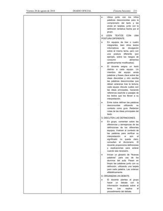 Viernes 20 de agosto de 2010 DIARIO OFICIAL (Tercera Sección) 211
• Ubica junto con los niños
palabras desconocidas para la
comprensión del texto y las
anota en tarjetas, junto con la
definición tentativa hecha por el
grupo.
4. LEEN TEXTOS CON UNA
POSTURA DIFERENTE.
• En equipos de tres o cuatro
integrantes, leen otros textos
informativos de divulgación
sobre el mismo tema, pero con
una postura diferente (por
ejemplo, sobre los riesgos de
consumir alimentos
genéticamente modificados).
• El docente asigna un texto
distinto a cada equipo. Un
miembro del equipo anota
palabras y frases clave sobre las
ideas discutidas y otro escribe
las palabras desconocidas que
deban aclararse tras la lectura;
cada equipo discute cuáles son
las ideas principales, haciendo
referencia explícita a pasajes de
los textos que los llevan a su
interpretación.
• Entre todos definen las palabras
desconocidas utilizando su
contexto como guía. Redactan
notas de las ideas principales del
texto.
5. DISCUTEN LAS DEFINICIONES.
• En grupo, comentan sobre las
diferencias y semejanzas de las
definiciones de los diferentes
equipos. Vuelven al contexto de
las palabras para verificar su
interpretación; si aún el
significado no queda claro,
consultan el diccionario. El
docente proporciona definiciones
y explicaciones para aclarar
cuando sea necesario.
• Inician un glosario de “Nuevas
palabras” para uso de los
alumnos del aula. Pasan en
limpio las palabras junto con su
definición, utilizando una tarjeta
para cada palabra. Las ordenan
alfabéticamente.
6. ORGANIZAN UN DEBATE.
• El docente plantea al grupo
hacer un debate con la
información recabada sobre el
tema. Les explica el
procedimiento del debate.
 