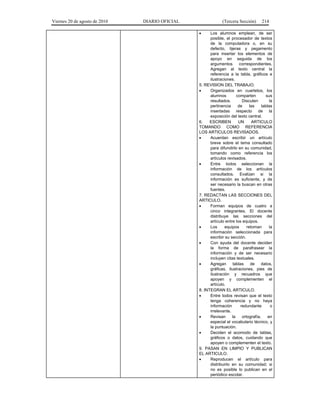 Viernes 20 de agosto de 2010 DIARIO OFICIAL (Tercera Sección) 214
• Los alumnos emplean, de ser
posible, el procesador de textos
de la computadora o, en su
defecto, tijeras y pegamento
para insertar los elementos de
apoyo en seguida de los
argumentos correspondientes.
Agregan al texto central la
referencia a la tabla, gráficos e
ilustraciones.
5. REVISION DEL TRABAJO.
• Organizados en cuartetos, los
alumnos comparten sus
resultados. Discuten la
pertinencia de las tablas
insertadas respecto de la
exposición del texto central.
6. ESCRIBEN UN ARTICULO
TOMANDO COMO REFERENCIA
LOS ARTICULOS REVISADOS.
• Acuerdan escribir un artículo
breve sobre el tema consultado
para difundirlo en su comunidad,
tomando como referencia los
artículos revisados.
• Entre todos seleccionan la
información de los artículos
consultados. Evalúan si la
información es suficiente, y de
ser necesario la buscan en otras
fuentes.
7. REDACTAN LAS SECCIONES DEL
ARTICULO.
• Forman equipos de cuatro a
cinco integrantes. El docente
distribuye las secciones del
artículo entre los equipos.
• Los equipos retoman la
información seleccionada para
escribir su sección.
• Con ayuda del docente deciden
la forma de parafrasear la
información y de ser necesario
incluyen citas textuales.
• Agregan tablas de datos,
gráficas, ilustraciones, pies de
ilustración y recuadros que
apoyen y complementen el
artículo.
8. INTEGRAN EL ARTICULO.
• Entre todos revisan que el texto
tenga coherencia y no haya
información redundante o
irrelevante.
• Revisan la ortografía, en
especial el vocabulario técnico, y
la puntuación.
• Deciden el acomodo de tablas,
gráficos o datos, cuidando que
apoyen o complementen el texto.
9. PASAN EN LIMPIO Y PUBLICAN
EL ARTICULO.
• Reproducen el artículo para
distribuirlo en su comunidad; si
no es posible lo publican en el
periódico escolar.
 