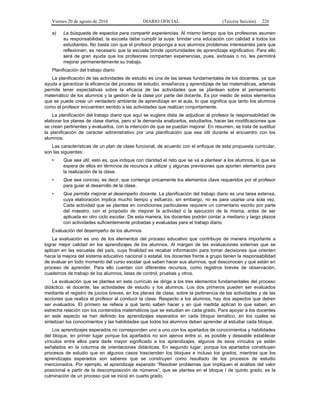 Viernes 20 de agosto de 2010 DIARIO OFICIAL (Tercera Sección) 226
e) La búsqueda de espacios para compartir experiencias. Al mismo tiempo que los profesores asumen
su responsabilidad, la escuela debe cumplir la suya: brindar una educación con calidad a todos los
estudiantes. No basta con que el profesor proponga a sus alumnos problemas interesantes para que
reflexionen, es necesario que la escuela brinde oportunidades de aprendizaje significativo. Para ello
será de gran ayuda que los profesores compartan experiencias, pues, exitosas o no, les permitirá
mejorar permanentemente su trabajo.
Planificación del trabajo diario
La planificación de las actividades de estudio es una de las tareas fundamentales de los docentes, ya que
ayuda a garantizar la eficiencia del proceso de estudio, enseñanza y aprendizaje de las matemáticas, además
permite tener expectativas sobre la eficacia de las actividades que se plantean sobre el pensamiento
matemático de los alumnos y la gestión de la clase por parte del docente. Es por medio de estos elementos
que se puede crear un verdadero ambiente de aprendizaje en el aula, lo que significa que tanto los alumnos
como el profesor encuentren sentido a las actividades que realizan conjuntamente.
La planificación del trabajo diario que aquí se sugiere dista de adjudicar al profesor la responsabilidad de
elaborar los planes de clase diarios, pero sí le demanda analizarlos, estudiarlos, hacer las modificaciones que
se crean pertinentes y evaluarlos, con la intención de que se puedan mejorar. En resumen, se trata de sustituir
la planificación de carácter administrativo por una planificación que sea útil durante el encuentro con los
alumnos.
Las características de un plan de clase funcional, de acuerdo con el enfoque de esta propuesta curricular,
son las siguientes:
• Que sea útil, esto es, que indique con claridad el reto que se va a plantear a los alumnos, lo que se
espera de ellos en términos de recursos a utilizar y algunas previsiones que aporten elementos para
la realización de la clase.
• Que sea conciso, es decir, que contenga únicamente los elementos clave requeridos por el profesor
para guiar el desarrollo de la clase.
• Que permita mejorar el desempeño docente. La planificación del trabajo diario es una tarea extensa,
cuya elaboración implica mucho tiempo y esfuerzo, sin embargo, no es para usarse una sola vez.
Cada actividad que se plantea en condiciones particulares requiere un comentario escrito por parte
del maestro, con el propósito de mejorar la actividad o la ejecución de la misma, antes de ser
aplicada en otro ciclo escolar. De esta manera, los docentes podrán contar a mediano y largo plazos
con actividades suficientemente probadas y evaluadas para el trabajo diario.
Evaluación del desempeño de los alumnos
La evaluación es uno de los elementos del proceso educativo que contribuye de manera importante a
lograr mejor calidad en los aprendizajes de los alumnos. Al margen de las evaluaciones externas que se
aplican en las escuelas del país, cuya finalidad es recabar información para tomar decisiones que orienten
hacia la mejora del sistema educativo nacional o estatal, los docentes frente a grupo tienen la responsabilidad
de evaluar en todo momento del curso escolar qué saben hacer sus alumnos, qué desconocen y qué están en
proceso de aprender. Para ello cuentan con diferentes recursos, como registros breves de observación,
cuadernos de trabajo de los alumnos, listas de control, pruebas y otros.
La evaluación que se plantea en este currículo se dirige a los tres elementos fundamentales del proceso
didáctico: el docente, las actividades de estudio y los alumnos. Los dos primeros pueden ser evaluados
mediante el registro de juicios breves, en los planes de clase, sobre la pertinencia de las actividades y de las
acciones que realiza el profesor al conducir la clase. Respecto a los alumnos, hay dos aspectos que deben
ser evaluados. El primero se refiere a qué tanto saben hacer y en qué medida aplican lo que saben, en
estrecha relación con los contenidos matemáticos que se estudian en cada grado. Para apoyar a los docentes
en este aspecto se han definido los aprendizajes esperados en cada bloque temático, en los cuales se
sintetizan los conocimientos y las habilidades que todos los alumnos deben aprender al estudiar cada bloque.
Los aprendizajes esperados no corresponden uno a uno con los apartados de conocimientos y habilidades
del bloque, en primer lugar porque los apartados no son ajenos entre sí, es posible y deseable establecer
vínculos entre ellos para darle mayor significado a los aprendizajes, algunos de esos vínculos ya están
señalados en la columna de orientaciones didácticas. En segundo lugar, porque los apartados constituyen
procesos de estudio que en algunos casos trascienden los bloques e incluso los grados, mientras que los
aprendizajes esperados son saberes que se construyen como resultado de los procesos de estudio
mencionados. Por ejemplo, el aprendizaje esperado “Resolver problemas que impliquen el análisis del valor
posicional a partir de la descomposición de números”, que se plantea en el bloque I de quinto grado, es la
culminación de un proceso que se inició en cuarto grado.
 