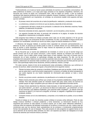 Viernes 20 de agosto de 2010 DIARIO OFICIAL (Segunda Sección) 23
Tradicionalmente, en el aula se hacían pocas actividades de escritura con propósitos comunicativos. Se
daba preferencia al dictado y a la copia para luego centrarse en los aspectos ortográficos. Asimismo, era
frecuente que cuando se pedía una “composición libre”, ésta se dejara sin revisar, o bien se evaluara
atendiendo sólo aspectos periféricos de la escritura (caligrafía, limpieza, linealidad) y ortográficos. Sin duda, la
ortografía y la presentación son importantes, sin embargo, es conveniente resaltar otros aspectos del texto
que son centrales:
• El proceso mismo de la escritura de un texto (la planificación, realización y evaluación de lo escrito).
• La coherencia y cohesión en la forma en que se aborda y desarrolla el tema del texto.
• La organización del texto a través de la puntuación, la selección de las diferentes oraciones, frases,
palabras y la elaboración de párrafos.
• Secciones ordenadas de texto, paginación, ilustración, uso de recuadros y otros recursos.
• Los aspectos formales del texto: el acomodo del contenido en la página, el empleo de recursos
tipográficos e ilustraciones, la ortografía, etcétera.
Este programa hace énfasis en trabajos puntuales sobre cada uno de estos aspectos a fin de que los
alumnos puedan llegar a ser productores de texto competentes. Es decir, que empleen la lengua escrita para
satisfacer sus necesidades, transmitir por escrito sus ideas y lograr los efectos deseados en el lector.
A diferencia del lenguaje hablado, la escritura tiene capacidad de convicción permanentemente y a
distancia. Es decir, la persona que escribe puede no estar en contacto directo con sus interlocutores. Esto
lleva al escritor a tomar decisiones sobre la mejor manera de expresarse por escrito, considerando los
contextos de sus lectores potenciales.
No es frecuente que un escrito sea satisfactorio de inmediato; lo común es que el escritor tenga que
pensar primero qué es lo que quiere comunicar y cómo hacerlo, después es necesario que escriba una
primera versión, que al releer podrá corregir hasta lograr el texto deseado. Para esto el proceso para la
producción de un texto constituye un aprendizaje complejo que debe respetarse. Por ello, uno de los
propósitos de la educación básica es que los alumnos aprendan este proceso de redacción, el cual supone la
revisión y elaboración de versiones hasta considerar que un texto es adecuado para los fines para los que fue
hecho. Este aprendizaje implica tomar decisiones, afrontar problemas, evaluar y corregir.
Por estas razones, desde el inicio de la escolarización estas actividades y reflexiones, que conforman el
proceso de escritura, deben presentarse regular y frecuentemente de la siguiente manera:
• Planear los textos antes de comenzar a escribirlos. Establecer para qué se escribe, a quién se dirige,
qué se quiere decir y qué forma tendrá (organización). La lectura y el análisis de textos semejantes al
que quiere lograrse es una fuente importante de información para planear un texto y tomar
decisiones.
• Escribir una primera versión, atendiendo a la planificación en la medida de lo posible.
• Releer el texto producido para verificar que cumpla con los propósitos establecidos y tenga suficiente
claridad. Para esta actividad puede ser necesario repetir este paso varias veces; los alumnos se
pueden apoyar en algún compañero para que valore con mayor objetividad el borrador escrito.
• Corregir el texto atendiendo los diferentes niveles textuales: el nivel del significado (¿cumple con lo
que quiere decirse?, ¿es claro?, ¿la secuencia de ideas es la adecuada?, ¿es coherente?), el nivel
de las oraciones y las palabras empleadas (¿las oraciones están completas?, ¿la relación entre las
oraciones es lógica?) y el nivel de la ortografía, el formato, la caligrafía o legibilidad de la tipografía
empleada, etcétera.
• Compartir el texto con el o los destinatarios y comprobar, en la medida de lo posible, si tuvo el efecto
deseado.
Durante el trabajo en el aula, los docentes pueden enfatizar el proceso arriba delineado. Parte de este
trabajo involucra identificar o anticipar problemas y tomar decisiones. La intervención docente es muy
importante para avanzar en este aspecto. El avance supone, por un lado, hacer reflexiones reiterativas y
continuas sobre los aspectos del lenguaje involucrados en la lectura y la escritura; por otro, implica crear las
condiciones para que los alumnos vayan apropiándose de los procesos e incorporando progresivamente
formas más apropiadas de usar el lenguaje. Para cada proyecto en este programa se sugieren temas en los
que la atención de los alumnos debe centrarse. Es decir, son aspectos que deben ser trabajados en el aula
durante las sesiones que involucren lectura y escritura.
 