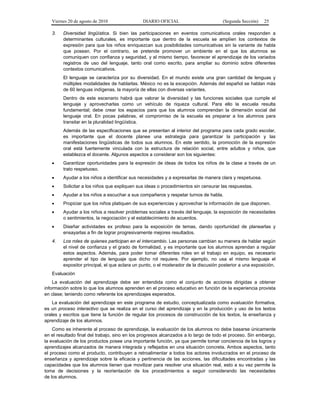 Viernes 20 de agosto de 2010 DIARIO OFICIAL (Segunda Sección) 25
3. Diversidad lingüística. Si bien las participaciones en eventos comunicativos orales responden a
determinantes culturales, es importante que dentro de la escuela se amplíen los contextos de
expresión para que los niños enriquezcan sus posibilidades comunicativas sin la variante de habla
que posean. Por el contrario, se pretende promover un ambiente en el que los alumnos se
comuniquen con confianza y seguridad, y al mismo tiempo, favorecer el aprendizaje de los variados
registros de uso del lenguaje, tanto oral como escrito, para ampliar su dominio sobre diferentes
contextos comunicativos.
El lenguaje se caracteriza por su diversidad. En el mundo existe una gran cantidad de lenguas y
múltiples modalidades de hablarlas. México no es la excepción. Además del español se hablan más
de 60 lenguas indígenas, la mayoría de ellas con diversas variantes.
Dentro de este escenario habrá que valorar la diversidad y las funciones sociales que cumple el
lenguaje y aprovecharlas como un vehículo de riqueza cultural. Para ello la escuela resulta
fundamental; debe crear los espacios para que los alumnos comprendan la dimensión social del
lenguaje oral. En pocas palabras, el compromiso de la escuela es preparar a los alumnos para
transitar en la pluralidad lingüística.
Además de las especificaciones que se presentan al interior del programa para cada grado escolar,
es importante que el docente planee una estrategia para garantizar la participación y las
manifestaciones lingüisticas de todos sus alumnos. En este sentido, la promoción de la expresión
oral está fuertemente vinculada con la estructura de relación social, entre adultos y niños, que
establezca el docente. Algunos aspectos a considerar son los siguientes:
• Garantizar oportunidades para la expresión de ideas de todos los niños de la clase a través de un
trato respetuoso.
• Ayudar a los niños a identificar sus necesidades y a expresarlas de manera clara y respetuosa.
• Solicitar a los niños que expliquen sus ideas o procedimientos sin censurar las respuestas.
• Ayudar a los niños a escuchar a sus compañeros y respetar turnos de habla.
• Propiciar que los niños platiquen de sus experiencias y aprovechar la información de que disponen.
• Ayudar a los niños a resolver problemas sociales a través del lenguaje, la exposición de necesidades
o sentimientos, la negociación y el establecimiento de acuerdos.
• Diseñar actividades ex profeso para la exposición de temas, dando oportunidad de planearlas y
ensayarlas a fin de lograr progresivamente mejores resultados.
4. Los roles de quienes participan en el intercambio. Las personas cambian su manera de hablar según
el nivel de confianza y el grado de formalidad, y es importante que los alumnos aprendan a regular
estos aspectos. Además, para poder tomar diferentes roles en el trabajo en equipo, es necesario
aprender el tipo de lenguaje que dicho rol requiere. Por ejemplo, no usa el mismo lenguaje el
expositor principal, el que aclara un punto, o el moderador de la discusión posterior a una exposición.
Evaluación
La evaluación del aprendizaje debe ser entendida como el conjunto de acciones dirigidas a obtener
información sobre lo que los alumnos aprenden en el proceso educativo en función de la experiencia provista
en clase; teniendo como referente los aprendizajes esperados.
La evaluación del aprendizaje en este programa de estudio, conceptualizada como evaluación formativa,
es un proceso interactivo que se realiza en el curso del aprendizaje y en la producción y uso de los textos
orales y escritos que tiene la función de regular los procesos de construcción de los textos, la enseñanza y
aprendizaje de los alumnos.
Como es inherente al proceso de aprendizaje, la evaluación de los alumnos no debe basarse únicamente
en el resultado final del trabajo, sino en los progresos alcanzados a lo largo de todo el proceso. Sin embargo,
la evaluación de los productos posee una importante función, ya que permite tomar conciencia de los logros y
aprendizajes alcanzados de manera integrada y reflejados en una situación concreta. Ambos aspectos, tanto
el proceso como el producto, contribuyen a retroalimentar a todos los actores involucrados en el proceso de
enseñanza y aprendizaje sobre la eficacia y pertinencia de las acciones, las dificultades encontradas y las
capacidades que los alumnos tienen que movilizar para resolver una situación real, esto a su vez permite la
toma de decisiones y la reorientación de los procedimientos a seguir considerando las necesidades
de los alumnos.
 