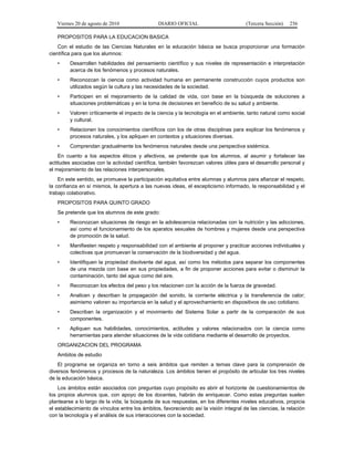 Viernes 20 de agosto de 2010 DIARIO OFICIAL (Tercera Sección) 256
PROPOSITOS PARA LA EDUCACION BASICA
Con el estudio de las Ciencias Naturales en la educación básica se busca proporcionar una formación
científica para que los alumnos:
• Desarrollen habilidades del pensamiento científico y sus niveles de representación e interpretación
acerca de los fenómenos y procesos naturales.
• Reconozcan la ciencia como actividad humana en permanente construcción cuyos productos son
utilizados según la cultura y las necesidades de la sociedad.
• Participen en el mejoramiento de la calidad de vida, con base en la búsqueda de soluciones a
situaciones problemáticas y en la toma de decisiones en beneficio de su salud y ambiente.
• Valoren críticamente el impacto de la ciencia y la tecnología en el ambiente, tanto natural como social
y cultural.
• Relacionen los conocimientos científicos con los de otras disciplinas para explicar los fenómenos y
procesos naturales, y los apliquen en contextos y situaciones diversas.
• Comprendan gradualmente los fenómenos naturales desde una perspectiva sistémica.
En cuanto a los aspectos éticos y afectivos, se pretende que los alumnos, al asumir y fortalecer las
actitudes asociadas con la actividad científica, también favorezcan valores útiles para el desarrollo personal y
el mejoramiento de las relaciones interpersonales.
En este sentido, se promueve la participación equitativa entre alumnas y alumnos para afianzar el respeto,
la confianza en sí mismos, la apertura a las nuevas ideas, el escepticismo informado, la responsabilidad y el
trabajo colaborativo.
PROPOSITOS PARA QUINTO GRADO
Se pretende que los alumnos de este grado:
• Reconozcan situaciones de riesgo en la adolescencia relacionadas con la nutrición y las adicciones,
así como el funcionamiento de los aparatos sexuales de hombres y mujeres desde una perspectiva
de promoción de la salud.
• Manifiesten respeto y responsabilidad con el ambiente al proponer y practicar acciones individuales y
colectivas que promuevan la conservación de la biodiversidad y del agua.
• Identifiquen la propiedad disolvente del agua, así como los métodos para separar los componentes
de una mezcla con base en sus propiedades, a fin de proponer acciones para evitar o disminuir la
contaminación, tanto del agua como del aire.
• Reconozcan los efectos del peso y los relacionen con la acción de la fuerza de gravedad.
• Analicen y describan la propagación del sonido, la corriente eléctrica y la transferencia de calor;
asimismo valoren su importancia en la salud y el aprovechamiento en dispositivos de uso cotidiano.
• Describan la organización y el movimiento del Sistema Solar a partir de la comparación de sus
componentes.
• Apliquen sus habilidades, conocimientos, actitudes y valores relacionados con la ciencia como
herramientas para atender situaciones de la vida cotidiana mediante el desarrollo de proyectos.
ORGANIZACION DEL PROGRAMA
Ambitos de estudio
El programa se organiza en torno a seis ámbitos que remiten a temas clave para la comprensión de
diversos fenómenos y procesos de la naturaleza. Los ámbitos tienen el propósito de articular los tres niveles
de la educación básica.
Los ámbitos están asociados con preguntas cuyo propósito es abrir el horizonte de cuestionamientos de
los propios alumnos que, con apoyo de los docentes, habrán de enriquecer. Como estas preguntas suelen
plantearse a lo largo de la vida, la búsqueda de sus respuestas, en los diferentes niveles educativos, propicia
el establecimiento de vínculos entre los ámbitos, favoreciendo así la visión integral de las ciencias, la relación
con la tecnología y el análisis de sus interacciones con la sociedad.
 