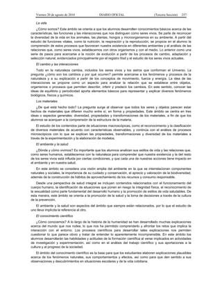 Viernes 20 de agosto de 2010 DIARIO OFICIAL (Tercera Sección) 257
La vida
¿Cómo somos? Este ámbito se orienta a que los alumnos desarrollen conocimientos básicos acerca de las
características, las funciones y las interacciones que nos distinguen como seres vivos. Se parte de reconocer
la diversidad de la vida en los animales, las plantas, hongos y microorganismos en su ambiente. A partir del
estudio de funciones vitales, como la nutrición, la respiración y la reproducción, se propicia en el alumno la
comprensión de estos procesos que favorecen nuestra existencia en diferentes ambientes y el análisis de las
relaciones que, como seres vivos, establecemos con otros organismos y con el medio. Lo anterior como una
serie de pasos para acercarse a la noción de evolución a partir de los procesos de cambio, adaptación y
selección natural, evidenciados principalmente por el registro fósil y el estudio de los seres vivos actuales.
El cambio y las interacciones
Todo en la naturaleza cambia, incluidos los seres vivos y los astros que conforman el Universo. La
pregunta ¿cómo son los cambios y por qué ocurren? permite acercarse a los fenómenos y procesos de la
naturaleza y a su explicación a partir de los conceptos de movimiento, fuerza y energía. La idea de las
interacciones se propone como un aspecto para analizar la relación que se establece entre objetos,
organismos o procesos que permiten describir, inferir y predecir los cambios. En este sentido, conocer las
ideas de equilibrio y periodicidad aporta elementos básicos para representar y explicar diversos fenómenos
biológicos, físicos y químicos.
Los materiales
¿De qué está hecho todo? La pregunta surge al observar que todos los seres y objetos parecen estar
hechos de materiales que difieren mucho entre sí, en forma y propiedades. Este ámbito se centra en tres
ideas o aspectos generales: diversidad, propiedades y transformaciones de los materiales, a fin de que los
alumnos se acerquen a la comprensión de la estructura de la materia.
El estudio de los contenidos parte de situaciones macroscópicas, como el reconocimiento y la clasificación
de diversos materiales de acuerdo con características observables, y continúa con el análisis de procesos
microscópicos con lo que se explican las propiedades, transformaciones y diversidad de los materiales a
través de la experimentación y la elaboración de modelos.
El ambiente y la salud
¿Dónde y cómo vivimos? Es importante que los alumnos analicen sus estilos de vida y las relaciones que,
como seres humanos, establecemos con la naturaleza para comprender que nuestra existencia y la del resto
de los seres vivos está influida por ciertas condiciones, y que cada una de nuestras acciones tiene impacto en
el ambiente y en nuestra salud.
En este ámbito se considera una visión amplia del ambiente en la que se interrelacionan componentes
naturales y sociales, la importancia de su cuidado y conservación, el aprecio y valoración de la biodiversidad,
además de la construcción de hábitos de aprovechamiento de los recursos y consumo responsable.
Desde una perspectiva de salud integral se incluyen contenidos relacionados con el funcionamiento del
cuerpo humano, la identificación de situaciones que ponen en riesgo la integridad física, el reconocimiento de
la sexualidad como parte fundamental del desarrollo humano y la promoción de estilos de vida saludables. De
esta manera, este ámbito se orienta a la promoción de la salud y la toma de decisiones a través de la cultura
de la prevención.
El ambiente y la salud son aspectos del ámbito que siempre están relacionados, por lo que el estudio de
uno lleva implícita la referencia al otro.
El conocimiento científico
¿Cómo conocemos? A lo largo de la historia de la humanidad se han desarrollado muchas explicaciones
acerca del mundo que nos rodea, lo que nos ha permitido comprenderlo y afrontar los retos que implica la
interacción con el entorno. Los procesos científicos para desarrollar tales explicaciones nos permiten
cuestionar lo que parece obvio y tratar de entender lo aparentemente incomprensible. En este ámbito los
alumnos desarrollarán las habilidades y actitudes de la formación científica al verse implicados en actividades
de investigación y experimentación, así como en el análisis del trabajo científico y sus aportaciones a la
cultura y al progreso de la sociedad.
El ámbito del conocimiento científico es la base para que los estudiantes elaboren explicaciones plausibles
acerca de los fenómenos naturales, sus comportamientos y efectos, así como para que den sentido a sus
observaciones y descubrimientos en situaciones escolares y de la vida cotidiana.
 