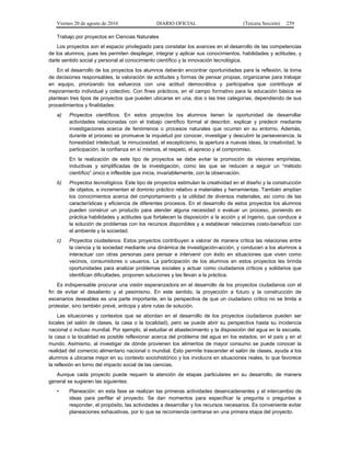 Viernes 20 de agosto de 2010 DIARIO OFICIAL (Tercera Sección) 259
Trabajo por proyectos en Ciencias Naturales
Los proyectos son el espacio privilegiado para constatar los avances en el desarrollo de las competencias
de los alumnos, pues les permiten desplegar, integrar y aplicar sus conocimientos, habilidades y actitudes, y
darle sentido social y personal al conocimiento científico y la innovación tecnológica.
En el desarrollo de los proyectos los alumnos deberán encontrar oportunidades para la reflexión, la toma
de decisiones responsables, la valoración de actitudes y formas de pensar propias, organizarse para trabajar
en equipo, priorizando los esfuerzos con una actitud democrática y participativa que contribuye al
mejoramiento individual y colectivo. Con fines prácticos, en el campo formativo para la educación básica se
plantean tres tipos de proyectos que pueden ubicarse en una, dos o las tres categorías, dependiendo de sus
procedimientos y finalidades:
a) Proyectos científicos. En estos proyectos los alumnos tienen la oportunidad de desarrollar
actividades relacionadas con el trabajo científico formal al describir, explicar y predecir mediante
investigaciones acerca de fenómenos o procesos naturales que ocurren en su entorno. Además,
durante el proceso se promueve la inquietud por conocer, investigar y descubrir la perseverancia, la
honestidad intelectual, la minuciosidad, el escepticismo, la apertura a nuevas ideas, la creatividad, la
participación, la confianza en sí mismos, el respeto, el aprecio y el compromiso.
En la realización de este tipo de proyectos se debe evitar la promoción de visiones empiristas,
inductivas y simplificadas de la investigación, como las que se reducen a seguir un “método
científico” único e inflexible que inicia, invariablemente, con la observación.
b) Proyectos tecnológicos. Este tipo de proyectos estimulan la creatividad en el diseño y la construcción
de objetos, e incrementan el dominio práctico relativo a materiales y herramientas. También amplían
los conocimientos acerca del comportamiento y la utilidad de diversos materiales, así como de las
características y eficiencia de diferentes procesos. En el desarrollo de estos proyectos los alumnos
pueden construir un producto para atender alguna necesidad o evaluar un proceso, poniendo en
práctica habilidades y actitudes que fortalecen la disposición a la acción y el ingenio, que conduce a
la solución de problemas con los recursos disponibles y a establecer relaciones costo-beneficio con
el ambiente y la sociedad.
c) Proyectos ciudadanos. Estos proyectos contribuyen a valorar de manera crítica las relaciones entre
la ciencia y la sociedad mediante una dinámica de investigación-acción, y conducen a los alumnos a
interactuar con otras personas para pensar e intervenir con éxito en situaciones que viven como
vecinos, consumidores o usuarios. La participación de los alumnos en estos proyectos les brinda
oportunidades para analizar problemas sociales y actuar como ciudadanos críticos y solidarios que
identifican dificultades, proponen soluciones y las llevan a la práctica.
Es indispensable procurar una visión esperanzadora en el desarrollo de los proyectos ciudadanos con el
fin de evitar el desaliento y el pesimismo. En este sentido, la proyección a futuro y la construcción de
escenarios deseables es una parte importante, en la perspectiva de que un ciudadano crítico no se limita a
protestar, sino también prevé, anticipa y abre rutas de solución.
Las situaciones y contextos que se abordan en el desarrollo de los proyectos ciudadanos pueden ser
locales (el salón de clases, la casa o la localidad), pero se puede abrir su perspectiva hasta su incidencia
nacional o incluso mundial. Por ejemplo, al estudiar el abastecimiento y la disposición del agua en la escuela,
la casa o la localidad es posible reflexionar acerca del problema del agua en los estados, en el país y en el
mundo. Asimismo, al investigar de dónde provienen los alimentos de mayor consumo se puede conocer la
realidad del comercio alimentario nacional o mundial. Esto permite trascender el salón de clases, ayuda a los
alumnos a ubicarse mejor en su contexto sociohistórico y los involucra en situaciones reales, lo que favorece
la reflexión en torno del impacto social de las ciencias.
Aunque cada proyecto puede requerir la atención de etapas particulares en su desarrollo, de manera
general se sugieren las siguientes:
• Planeación: en esta fase se realizan las primeras actividades desencadenantes y el intercambio de
ideas para perfilar el proyecto. Se dan momentos para especificar la pregunta o preguntas a
responder, el propósito, las actividades a desarrollar y los recursos necesarios. Es conveniente evitar
planeaciones exhaustivas, por lo que se recomienda centrarse en una primera etapa del proyecto.
 