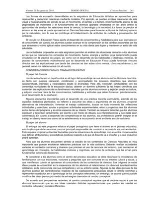 Viernes 20 de agosto de 2010 DIARIO OFICIAL (Tercera Sección) 261
Las formas de expresión desarrolladas en la asignatura de Educación Artística se aprovechan para
representar y comunicar relaciones mediante modelos. Por ejemplo, se pueden emplear creaciones de arte
visual y musical acerca del sonido, la luz, el movimiento, el cambio y el tiempo. El conocimiento acerca de las
propiedades de materiales y el funcionamiento de diversos aparatos empleados en las artes ofrece la
oportunidad de analizar las relaciones entre la ciencia, la tecnología y la sociedad. La forma de percibir el
entorno en las artes se puede aprovechar en Ciencias Naturales para fomentar actitudes de disfrute y aprecio
por la naturaleza, con lo que se contribuye al fortalecimiento de actitudes de cuidado y preservación del
ambiente.
El vínculo con Educación Física aporta el desarrollo de conocimientos y habilidades para que, con base en
el conocimiento del cuerpo, los alumnos puedan avanzar en la comprensión de los cambios corporales por los
que atraviesan y cómo aplicar estos conocimientos en su vida diaria para lograr y mantener un estilo de vida
saludable.
Las actividades propuestas en esta asignatura permiten el análisis de situaciones cercanas a los alumnos
en las que se relacionan los conceptos de movimiento, fuerza, energía y cambio, cuya comprensión puede
vincularse con la práctica de juegos, así como con el desarrollo de las habilidades y destrezas motrices. El
proceso de conocimiento multisensorial que se desarrolla en Educación Física puede favorecer vínculos
directos con las explicaciones que desde las ciencias se dan sobre cómo vemos, cómo escuchamos y, en
general, cómo nos relacionamos con el mundo.
CONSIDERACIONES PARA EL TRABAJO EDUCATIVO
El papel del docente
Los docentes tienen un papel central en el logro del aprendizaje de sus alumnos en los términos descritos,
en tanto son quienes planearán, coordinarán y acompañarán los procesos didácticos que atienden
características, intereses y necesidades desde la diversidad. Para ello, necesitan familiarizarse con los
contenidos curriculares de la educación básica; obtener un dominio suficiente de las bases científicas que
sustentan las explicaciones de los fenómenos naturales que los alumnos conocen y explican desde su cultura,
y adquirir una idea clara de los conocimientos, habilidades y actitudes que deben fomentar, prioritariamente,
en el desempeño de su quehacer.
Algunos elementos importantes para el desarrollo de una práctica docente estimulante, además de los
aspectos didácticos planteados, se refieren a escuchar las ideas y argumentos de los alumnos, proponer
alternativas de interpretación, fomentar el trabajo colaborativo, buscar en todo momento las reflexiones
individuales y colectivas, ayudar a proponer actividades experimentales, retos y proyectos para los alumnos
en los temas del programa y en otros espacios de su interés. También se requiere fomentar que los alumnos
expliquen y describan verbalmente, por escrito o por medio de dibujos, sus interpretaciones y que éstas sean
comentadas. En cuanto al desarrollo de competencias en los alumnos, los profesores lo podrán integrar en el
trabajo en clase y reconocer cómo se va estableciendo e incorporando en el ambiente escolar cotidiano.
El papel del alumno
El enfoque de este programa enfatiza el papel protagónico que tiene el alumno en el proceso educativo;
esto implica que debe asumirse como el principal responsable de construir o reconstruir sus conocimientos.
Esto requiere propiciar ambientes favorables para las situaciones de aprendizaje, con acuerdos consensuados
que definan atribuciones y expectativas positivas respecto a lo que el docente va a enseñar y lo que el alumno
podrá aprender.
Para que los alumnos encuentren sentido al estudio de los contenidos de Ciencias Naturales es muy
importante que puedan establecer relaciones prácticas con la vida cotidiana. Deberán realizar actividades
variadas en contextos cercanos y diversos que precisen el uso de recursos del entorno, que favorezcan el
aprendizaje de conceptos, de habilidades motrices y cognitivas, así como de actitudes, que les sirvan para
fundamentar la toma de decisiones.
Al considerar a los alumnos como el centro del proceso educativo se debe reconocer la importancia de
familiarizarse con sus intuiciones, nociones y preguntas que son comunes en su entorno cultural y social, y
que manifiestan cuánto se aproximan al conocimiento de los contenidos de ciencias. Los orígenes de estas
ideas previas se encuentran en la experiencia de los alumnos al relacionarse con diversos acontecimientos
cotidianos, en la convivencia con sus compañeros y en su entorno social. Algunas de las ideas previas de los
alumnos pueden ser contradictorias respecto de las explicaciones propuestas desde el ámbito científico y
representan obstáculos en el aprendizaje de los conceptos relevantes; sin embargo, se asume que es posible
modificar las ideas previas por medio de estrategias orientadas al cambio conceptual.
De acuerdo con perspectivas recientes, el cambio conceptual requiere que el docente ayude a que los
alumnos reconozcan que en sus ideas coexisten distintas representaciones que pueden ser usadas en
contextos culturales y sociales diferentes.
 