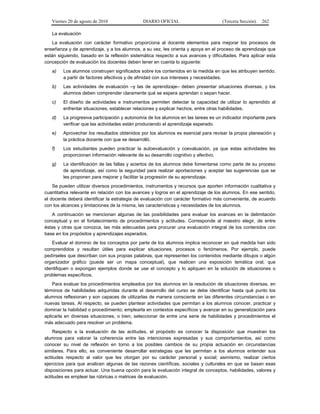 Viernes 20 de agosto de 2010 DIARIO OFICIAL (Tercera Sección) 262
La evaluación
La evaluación con carácter formativo proporciona al docente elementos para mejorar los procesos de
enseñanza y de aprendizaje, y a los alumnos, a su vez, les orienta y apoya en el proceso de aprendizaje que
están siguiendo, basado en la reflexión sistemática respecto a sus avances y dificultades. Para aplicar esta
concepción de evaluación los docentes deben tener en cuenta lo siguiente:
a) Los alumnos construyen significados sobre los contenidos en la medida en que les atribuyen sentido,
a partir de factores afectivos y de afinidad con sus intereses y necesidades.
b) Las actividades de evaluación –y las de aprendizaje– deben presentar situaciones diversas, y los
alumnos deben comprender claramente qué se espera aprendan o sepan hacer.
c) El diseño de actividades e instrumentos permiten detectar la capacidad de utilizar lo aprendido al
enfrentar situaciones, establecer relaciones y explicar hechos, entre otras habilidades.
d) La progresiva participación y autonomía de los alumnos en las tareas es un indicador importante para
verificar que las actividades están produciendo el aprendizaje esperado.
e) Aprovechar los resultados obtenidos por los alumnos es esencial para revisar la propia planeación y
la práctica docente con que se desarrolló.
f) Los estudiantes pueden practicar la autoevaluación y coevaluación, ya que estas actividades les
proporcionan información relevante de su desarrollo cognitivo y afectivo.
g) La identificación de las fallas y aciertos de los alumnos debe fomentarse como parte de su proceso
de aprendizaje, así como la seguridad para realizar aportaciones y aceptar las sugerencias que se
les proponen para mejorar y facilitar la progresión de su aprendizaje.
Se pueden utilizar diversos procedimientos, instrumentos y recursos que aporten información cualitativa y
cuantitativa relevante en relación con los avances y logros en el aprendizaje de los alumnos. En ese sentido,
el docente deberá identificar la estrategia de evaluación con carácter formativo más conveniente, de acuerdo
con los alcances y limitaciones de la misma, las características y necesidades de los alumnos.
A continuación se mencionan algunas de las posibilidades para evaluar los avances en la delimitación
conceptual y en el fortalecimiento de procedimientos y actitudes. Corresponde al maestro elegir, de entre
éstas y otras que conozca, las más adecuadas para procurar una evaluación integral de los contenidos con
base en los propósitos y aprendizajes esperados.
Evaluar el dominio de los conceptos por parte de los alumnos implica reconocer en qué medida han sido
comprendidos y resultan útiles para explicar situaciones, procesos o fenómenos. Por ejemplo, puede
pedírseles que describan con sus propias palabras, que representen los contenidos mediante dibujos o algún
organizador gráfico (puede ser un mapa conceptual), que realicen una exposición temática oral, que
identifiquen o expongan ejemplos donde se use el concepto y lo apliquen en la solución de situaciones o
problemas específicos.
Para evaluar los procedimientos empleados por los alumnos en la resolución de situaciones diversas, en
términos de habilidades adquiridas durante el desarrollo del curso se debe identificar hasta qué punto los
alumnos reflexionan y son capaces de utilizarlas de manera consciente en las diferentes circunstancias o en
nuevas tareas. Al respecto, se pueden plantear actividades que permitan a los alumnos conocer, practicar y
dominar la habilidad o procedimiento; emplearla en contextos específicos y avanzar en su generalización para
aplicarla en diversas situaciones, o bien, seleccionar de entre una serie de habilidades y procedimientos el
más adecuado para resolver un problema.
Respecto a la evaluación de las actitudes, el propósito es conocer la disposición que muestran los
alumnos para valorar la coherencia entre las intenciones expresadas y sus comportamientos, así como
conocer su nivel de reflexión en torno a los posibles cambios de su propia actuación en circunstancias
similares. Para ello, es conveniente desarrollar estrategias que les permitan a los alumnos entender sus
actitudes respecto al valor que les otorgan por su carácter personal y social; asimismo, realizar ciertos
ejercicios para que analicen algunas de las razones científicas, sociales y culturales en que se basan esas
disposiciones para actuar. Una buena opción para la evaluación integral de conceptos, habilidades, valores y
actitudes es emplear las rúbricas o matrices de evaluación.
 