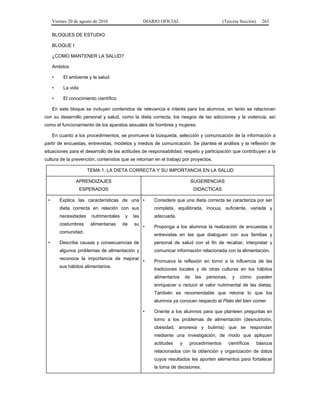 Viernes 20 de agosto de 2010 DIARIO OFICIAL (Tercera Sección) 263
BLOQUES DE ESTUDIO
BLOQUE I
¿COMO MANTENER LA SALUD?
Ambitos
• El ambiente y la salud
• La vida
• El conocimiento científico
En este bloque se incluyen contenidos de relevancia e interés para los alumnos, en tanto se relacionan
con su desarrollo personal y salud, como la dieta correcta, los riesgos de las adicciones y la violencia, así
como el funcionamiento de los aparatos sexuales de hombres y mujeres.
En cuanto a los procedimientos, se promueve la búsqueda, selección y comunicación de la información a
partir de encuestas, entrevistas, modelos y medios de comunicación. Se plantea el análisis y la reflexión de
situaciones para el desarrollo de las actitudes de responsabilidad, respeto y participación que contribuyen a la
cultura de la prevención; contenidos que se retoman en el trabajo por proyectos.
TEMA 1. LA DIETA CORRECTA Y SU IMPORTANCIA EN LA SALUD
APRENDIZAJES
ESPERADOS
SUGERENCIAS
DIDACTICAS
• Explica las características de una
dieta correcta en relación con sus
necesidades nutrimentales y las
costumbres alimentarias de su
comunidad.
• Describe causas y consecuencias de
algunos problemas de alimentación y
reconoce la importancia de mejorar
sus hábitos alimentarios.
• Considere que una dieta correcta se caracteriza por ser
completa, equilibrada, inocua, suficiente, variada y
adecuada.
• Proponga a los alumnos la realización de encuestas o
entrevistas en las que dialoguen con sus familias y
personal de salud con el fin de recabar, interpretar y
comunicar información relacionada con la alimentación.
• Promueva la reflexión en torno a la influencia de las
tradiciones locales y de otras culturas en los hábitos
alimentarios de las personas, y cómo pueden
enriquecer o reducir el valor nutrimental de las dietas.
También es recomendable que retome lo que los
alumnos ya conocen respecto al Plato del bien comer.
• Oriente a los alumnos para que planteen preguntas en
torno a los problemas de alimentación (desnutrición,
obesidad, anorexia y bulimia) que se respondan
mediante una investigación, de modo que apliquen
actitudes y procedimientos científicos básicos
relacionados con la obtención y organización de datos
cuyos resultados les aporten elementos para fortalecer
la toma de decisiones.
 