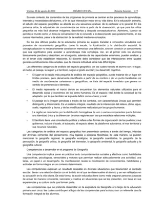 Viernes 20 de agosto de 2010 DIARIO OFICIAL (Tercera Sección) 275
En este contexto, los contenidos de los programas de primaria se centran en los procesos de aprendizaje,
intereses y necesidades del alumno, a fin de que interactúen mejor en su vida diaria. En la educación primaria,
el estudio del espacio geográfico se aborda en una secuencia gradual, de lo particular a lo general. En los
primeros años, la adquisición de conocimientos se inicia a partir de la observación, ya que para los niños
pequeños es más fácil observar imágenes, describirlas y después conceptualizarlas. Asimismo, cuando se
percibe al mundo como un todo es conveniente ir de lo conocido a lo desconocido para posteriormente, en los
cursos intermedios, pasar a la abstracción de la realidad mediante conceptos.
En los dos últimos grados de la educación primaria se sugiere transitar a conceptos vinculados con
procesos de razonamiento geográfico, como la escala, la localización y la distribución espacial; la
conceptualización no necesariamente consiste en memorizar una definición, sino en construir un conocimiento
que sea significativo para acceder a aprendizajes más complejos. Así, en el primer ciclo los alumnos
básicamente perciben y describen; en el segundo, además de las capacidades anteriores, pueden analizar, y
en el tercer ciclo establecen relaciones. El docente debe considerar que las interacciones entre iguales
generan construcciones más amplias, que de manera individual sería más difícil lograr.
Las diferentes categorías de análisis del espacio geográfico por las cuales transita el alumno son: el lugar,
el medio, el paisaje, la región y el territorio, según el grado escolar y su desarrollo cognitivo.
• El lugar es la escala más pequeña de análisis del espacio geográfico, puede tratarse de un lugar sin
límites precisos, pero plenamente identificado a partir de su nombre o de un punto localizable por
medio de coordenadas cartesianas o geográficas; se trata del espacio inmediato que genera un
sentido de pertenencia e identidad.
• El medio representa el marco donde se encuentran los elementos naturales utilizados para el
desarrollo social y económico de los seres humanos. Es el espacio vital donde la sociedad se ha
adaptado, por lo que también se le puede definir como urbano y rural.
• El paisaje es la imagen percibida a través de los sentidos, con características únicas que permiten
distinguirlo y diferenciarlo. Es un sistema integral, resultado de la interacción del relieve, clima, agua,
suelo, vegetación y fauna, y de las modificaciones realizadas por los grupos humanos.
• La región se caracteriza por la distribución homogénea de uno o varios componentes que le brindan
una identidad única y la diferencian de otras regiones con las que establece relaciones múltiples.
• El territorio tiene una connotación política y refiere a las formas de organización de los pueblos y sus
gobiernos; incluye el suelo, el subsuelo, el espacio aéreo, la plataforma submarina, el mar territorial y
sus recursos naturales.
Las categorías de análisis del espacio geográfico han presentado cambios a través del tiempo, influidas
por diversas corrientes del pensamiento, muy ligadas a posturas filosóficas; de esta manera, se pueden
mencionar la geografía regional, la geografía ecológica, la geografía cuantitativa, la geografía de la
percepción, la geografía crítica, la geografía del bienestar, la geografía ambiental, la geografía aplicada y la
geografía cultural.
Competencias a desarrollar en el programa de Geografía
Una competencia implica poner en práctica tanto comportamientos sociales y afectivos como habilidades
cognoscitivas, psicológicas, sensoriales y motoras que permitan realizar adecuadamente una actividad, una
tarea, un papel o un desempeño. Su manifestación revela la movilización de conocimientos, habilidades y
actitudes en forma integral en un contexto determinado.
Las competencias expresan un resultado deseable en diversas situaciones que trascienden el contexto
escolar, tienen una relación directa con el ámbito en el que se desenvuelve el alumno y se ven reflejadas en
su actuación en la vida diaria. De esta forma, la acción educativa tiene como meta preparar personas capaces
de actuar de manera consciente, razonada y creativa en situaciones que se les presenten, con base en sus
experiencias y su cultura de la que forman parte.
Las competencias que se pretende desarrollar en la asignatura de Geografía a lo largo de la educación
primaria son cinco, las cuales contribuyen al logro de las competencias para la vida y son un referente para la
formación integral de los alumnos.
 