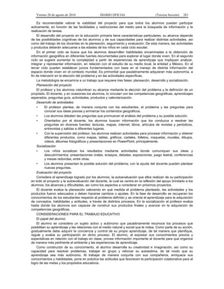 Viernes 20 de agosto de 2010 DIARIO OFICIAL (Tercera Sección) 281
Es recomendable valorar la viabilidad del proyecto para que todos los alumnos puedan participar
activamente, en función de las facilidades y restricciones del medio para la búsqueda de información y la
realización de tareas.
El desarrollo del proyecto en la educación primaria tiene características particulares, su alcance depende
de las posibilidades cognitivas de los alumnos y de sus capacidades para realizar distintas actividades, así
como del trabajo de los docentes en la planeación, seguimiento y evaluación. De esta manera, las actividades
y productos deberán adecuarse a las edades de los niños en cada ciclo escolar.
En el primer ciclo se busca que los alumnos desarrollen habilidades encaminadas a la obtención de
información geográfica en diferentes fuentes documentales para explorar el lugar donde viven. En el segundo
ciclo se sugiere aumentar la complejidad a partir de experiencias de aprendizaje que impliquen analizar,
integrar y representar información, en relación con el estudio de su medio local, la entidad y México. En el
tercer ciclo pueden establecer juicios fundamentados con base en el manejo de distinta información del
espacio donde viven en el contexto mundial. Es primordial que paulatinamente adquieran más autonomía, a
fin de intervenir en la elección del problema y en las actividades específicas.
La metodología se encamina a un trabajo que requiere tres fases: planeación, desarrollo y socialización.
Planeación del proyecto
El profesor y los alumnos vislumbran su alcance mediante la elección del problema y la definición de un
propósito. El docente, y en ocasiones los alumnos, lo vinculan con las competencias geográficas, aprendizajes
esperados, preguntas guía, actividades, productos y calendarización.
Desarrollo de actividades
• El profesor plantea, de manera conjunta con los estudiantes, el problema y las preguntas para
conocer sus ideas previas y enmarcar los contenidos geográficos.
• Los alumnos debaten las preguntas que promuevan el análisis del problema y su posible solución.
• Orientados por el docente, los alumnos buscan información que los conduzca a resolver las
preguntas en diversas fuentes: lecturas, mapas, internet, libros, artículos de revistas y periódicos,
entrevistas y salidas a diferentes lugares.
• Con la supervisión del profesor, los alumnos realizan actividades para procesar información y obtener
diferentes productos, como mapas, tablas, gráficos, carteles, folletos, maquetas, murales, dibujos,
videos, álbumes fotográficos y presentaciones en PowerPoint, principalmente.
Socialización
• Los niños socializan los resultados mediante actividades donde comuniquen sus ideas y
descubrimientos: presentaciones orales, ensayos, debates, exposiciones, juego teatral, conferencias
y mesas redondas, entre otras.
• Los alumnos presentan la posible solución del problema; con la ayuda del docente pueden plantear
nuevas preguntas.
Evaluación del proyecto
Considera el aprendizaje logrado por los alumnos, la autoevaluación que ellos realizan de su participación
en todo el proyecto y la autoevaluación del docente, la cual se centra en la reflexión del apoyo brindado a los
alumnos, los alcances y dificultades, así como los aspectos a considerar en próximos proyectos.
El docente evalúa la planeación valorando en qué medida el problema planteado, las actividades y los
productos fueron adecuados o deben hacerse cambios o ajustes. En la fase de desarrollo se recuperan los
conocimientos de los estudiantes respecto al problema definido y se orienta el aprendizaje para la adquisición
de conceptos, habilidades y actitudes, a través de distintos procesos. En la socialización el profesor evalúa
hasta dónde los alumnos son capaces de construir sus productos finales y avanzar en la adquisición de
competencias geográficas.
CONSIDERACIONES PARA EL TRABAJO EDUCATIVO
El papel del alumno
El alumno se considera un sujeto activo y autónomo que paulatinamente reconoce los procesos que
posibilitan su aprendizaje y las relaciones con el medio natural y social que le rodea. Como parte de su acción,
gradualmente debe adquirir la conciencia y control de su propio aprendizaje, de tal manera que planifique,
regule y evalúe su participación en dicho proceso. El alumno, al expresar sus conocimientos previos y
expectativas en relación con el trabajo en clase, provee información importante al docente para que organice
de manera más pertinente el ambiente y las experiencias de aprendizaje.
Como constructor de su conocimiento, el alumno desarrolla su creatividad e imaginación, así como su
capacidad para resolver problemas, trabajar en grupo y reforzar su autoestima, de tal modo que su
aprendizaje sea más autónomo. Al trabajar de manera conjunta con sus compañeros, enriquece sus
conocimientos y habilidades, pone en práctica las actitudes que favorecen la participación colaborativa para el
logro de las metas y los propósitos educativos.
 