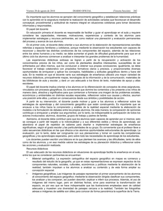 Viernes 20 de agosto de 2010 DIARIO OFICIAL (Tercera Sección) 282
Es importante que los alumnos se apropien del conocimiento geográfico y establezcan relaciones prácticas
con lo aprendido en la asignatura mediante la realización de actividades variadas que favorezcan el desarrollo
conceptual, procedimental y actitudinal de manera integral en situaciones cotidianas para tomar decisiones
informadas y responsables.
El papel del docente
En educación primaria el docente es responsable de facilitar y guiar el aprendizaje en el aula y requiere
considerar las capacidades, intereses, motivaciones, experiencias y contexto de los alumnos para
implementar estrategias y recursos pertinentes, así como realizar una planeación y evaluación permanentes
del proceso y avance de sus alumnos.
En el primer ciclo, el docente debe orientar a sus alumnos en la elaboración de representaciones sencillas
referidas a espacios familiares y cotidianos, porque mediante la observación los estudiantes son capaces de
reconocer y describir las distintas condiciones de los componentes del espacio, además de las relaciones
entre los seres humanos y su medio; se debe aumentar el grado de dificultad gradualmente para que en el
último ciclo los alumnos comiencen a analizar e interpretar los grandes problemas de la humanidad.
Las experiencias didácticas exitosas se logran a partir de la recuperación y activación de los
conocimientos previos de los niños, así como de plantearles desafíos interesantes, susceptibles de ser
enfrentados por ellos mismos, que los conduzcan a obtener sus propias conclusiones; igualmente, se debe
favorecer el trabajo colaborativo con propósitos formativos claros y precisos, y proporcionarles diversas
oportunidades de enriquecer y aplicar los conceptos, habilidades y actitudes geográficos dentro y fuera del
aula. En la medida en que el docente varíe sus estrategias de enseñanza utilizará una mayor variedad de
recursos didácticos, principalmente mapas, tecnologías de la información y de la comunicación, materiales de
las bibliotecas de aula y escolar, y dará un uso adecuado a los libros de texto, materiales de apoyo y atlas
escolares.
El papel del docente implica orientar a los alumnos en la diferenciación de conceptos de otras asignaturas,
vinculados con procesos geográficos. Es conveniente que domine los contenidos y los presente a los niños de
manera clara, atractiva y significativa para que comiencen a formarse una imagen de los problemas sociales,
económicos y ambientales en distintas escalas espaciales, reflexionen sobre sus causas y efectos, asuman
una posición ante ellos, y actúen en consecuencia desde sus ámbitos y posibilidades de acción.
A partir de su intervención, el docente puede motivar y guiar a los alumnos a reflexionar sobre las
estrategias de aprendizaje y del conocimiento geográfico que están construyendo. Es importante que se
encauce a los niños hacia la comprensión y análisis de la realidad espacial mediante la elaboración de
modelos o la formulación de debates entre los propios alumnos. De esta manera, la comparación de opiniones
contribuye a enriquecer y ampliar sus argumentos; por lo tanto, es indispensable la participación de todos los
actores involucrados: alumnos, docentes, grupos de trabajo y padres de familia.
Asimismo, el docente debe contribuir para que los alumnos sean capaces de aprender por sí mismos; esto
se consigue a partir del respeto a la individualidad y a sus diferentes estilos y ritmos de aprendizaje, así
abandona el papel de repetidor de saberes para diseñar e implementar estrategias de enseñanza
significativas, según el grado escolar y las particularidades de su grupo. Es conveniente que el profesor lleve a
cabo secuencias didácticas en las que ofrezca a los alumnos oportunidades estructuradas de aprendizaje. La
evaluación, por lo tanto, debe ser congruente con sus planeaciones y tomar en cuenta las competencias
geográficas y los aprendizajes esperados, pero sobre todo las necesidades de aprendizaje de los estudiantes.
Los docentes pueden escribir una bitácora en la que planteen los avances y las dificultades, tanto de ellos
como de los alumnos, y en esa medida valorar las estrategias de su planeación didáctica y reflexionar sobre
las acciones y evaluación realizada.
Recursos didácticos
El uso adecuado de los recursos didácticos en situaciones de aprendizaje facilita la enseñanza en el aula,
entre los que se consideran pertinentes se encuentran:
• Material cartográfico. La expresión cartográfica del espacio geográfico en mapas es comienzo y
resultado del estudio de la geografía, ya que en estas representaciones se expresan aspectos de los
componentes naturales, sociales, culturales, económicos y políticos mediante la abstracción de la
realidad; también impulsan a los alumnos a analizar su contenido y de esta forma ampliar su
concepción espacial.
• Imágenes geográficas. Las imágenes de paisajes representan el primer acercamiento de los alumnos
al conocimiento del espacio geográfico; mediante la observación dirigida clasifican sus componentes,
los analizan y los comparan, así pueden describir, explicar e inferir sus procesos. Además, el uso de
imágenes del mismo lugar, pero en distintas fechas, sirve para examinar la transformación del
espacio, es por eso que se hace indispensable que las ilustraciones empleadas sean de calidad
adecuada y muestren una diversidad de paisajes cercana a la realidad. También las fotografías
aéreas e imágenes de satélite son útiles para conocer de forma panorámica la superficie de la Tierra.
 