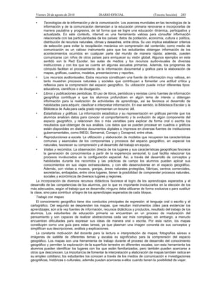 Viernes 20 de agosto de 2010 DIARIO OFICIAL (Tercera Sección) 283
• Tecnologías de la información y de la comunicación. Los avances mundiales en las tecnologías de la
información y de la comunicación demandan a la educación primaria renovarse e incorporarlas de
manera paulatina y progresiva, de tal forma que se logre una educación dinámica, participativa y
actualizada. En este contexto, internet es una herramienta valiosa para consultar información
relacionada con las particularidades de los países: datos de población, economía, cultura o política,
distribución de recursos naturales, climas y desastres, entre otros. Su uso implica establecer criterios
de selección para evitar la recopilación mecánica sin comprensión del contenido; como medio de
comunicación es un valioso instrumento para que los estudiantes obtengan información de los
acontecimientos ocurridos en cualquier parte del mundo de manera rápida; además, pueden
comunicarse con niños de otros países para enriquecer su visión global. Algunos ejemplos en este
sentido son la Red Escolar, las aulas de medios y los recursos audiovisuales de diversas
instituciones y con los que se cuenta en algunas escuelas primarias. Además, los programas de
cómputo facilitan el procesamiento de la información documental y gráfica para la elaboración de
mapas, gráficas, cuadros, modelos, presentaciones y reportes.
• Los recursos audiovisuales. Estos recursos constituyen una fuente de información muy valiosa, en
tanto muestran procesos naturales y sociales que contribuyen a fomentar una actitud crítica y
reflexiva para la comprensión del espacio geográfico. Su utilización puede incluir diferentes tipos:
educativos, científicos o de divulgación.
• Libros y publicaciones periódicas. El uso de libros, periódicos y revistas como fuentes de información
geográfica contribuye a que los alumnos profundicen en algún tema de interés u obtengan
información para la realización de actividades de aprendizaje, así se favorece el desarrollo de
habilidades para adquirir, clasificar e interpretar información. En ese sentido, la Biblioteca Escolar y la
Biblioteca de Aula para cada grado representan un recurso útil.
• Estadísticas y gráficas. La información estadística y su representación en gráficas permite que los
alumnos analicen datos para conocer el comportamiento y la evolución de algún componente del
espacio geográfico, y relacionen dos o más variables para explicar de forma oral o escrita los
resultados que obtengan de sus análisis. Los datos que se pueden procesar en cuadros o gráficos
están disponibles en distintos documentos digitales o impresos en diversas fuentes de instituciones
gubernamentales, como INEGI, Semarnat, Conapo y Cenapred, entre otras.
• Reproducciones a escala. La utilización y elaboración de modelos que recuperen las características
comunes y esenciales de los componentes y procesos del espacio geográfico, en especial los
naturales, favorecen su comprensión y el desarrollo del trabajo en equipo.
• Visitas y recorridos. La observación directa de los lugares y sus características geográficas favorece
la generación de conocimientos a partir de la experiencia sensorial, lo cual facilita relacionar los
procesos involucrados en la configuración espacial. Así, a través del desarrollo de conceptos y
habilidades durante los recorridos y las prácticas de campo los alumnos pueden aplicar sus
conocimientos en sus viajes extraescolares, y con ello desenvolverse en el espacio geográfico.
Además, con visitas a museos, granjas, áreas naturales protegidas, fábricas, centros comerciales,
secretarías, embajadas, entre otros lugares, tienen la posibilidad de comprender procesos naturales,
sociales y económicos de diversos lugares y regiones.
La incorporación de diversos recursos didácticos favorece el logro de los aprendizajes esperados y el
desarrollo de las competencias de los alumnos, por lo que es importante involucrarlos en la elección de los
más adecuados, según el trabajo que se desarrolle; ninguno debe utilizarse de forma exclusiva o para sustituir
la clase, sino para contribuir al logro de los aprendizajes esperados de cada bloque.
Trabajo con mapas
El conocimiento geográfico tiene dos conductos principales de expresión: el lenguaje oral o escrito y el
cartográfico. Del segundo se desprenden los mapas, que resultan instrumentos útiles para evidenciar los
aprendizajes; son a la vez fuentes de información, recursos didácticos y productos, resultado del trabajo de los
alumnos. Los estudiantes de educación primaria se encuentran en un proceso de maduración del
pensamiento y son capaces de realizar abstracciones cada vez más complejas; sin embargo, a menudo
encuentran dificultades para expresar sus ideas de manera oral o escrita. Por esta razón, los mapas
constituyen como una guía para estas tareas, ya que plasman una imagen concreta de sus conceptos y
simplifican sus descripciones, análisis y explicaciones.
La constante motivación del docente para la lectura e interpretación de mapas, fotografías aéreas e
imágenes de satélite de diferentes temas y escalas es significativo para la comprensión del espacio
geográfico. Los mapas son una herramienta de trabajo durante el proceso de desarrollo del conocimiento
geográfico y permiten la exploración de la superficie terrestre en diferentes escalas; con esta herramienta los
alumnos pueden identificar los lugares con los que están familiarizados, pero también pueden acercarse a
otros que desconocen. La importancia de fomentar la interpretación y elaboración de mapas también radica en
su empleo cotidiano; los estudiantes los conocen a través de los medios de comunicación e investigaciones
geográficas, históricas o culturales, además pueden acercarse a ellos cuando tienen la posibilidad de viajar.
 