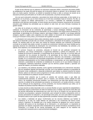 Viernes 20 de agosto de 2010 DIARIO OFICIAL (Segunda Sección) 4
A partir de las reformas que se realizaron en educación preescolar (2004) y educación secundaria (2006),
se establecieron las bases del perfil de egreso de la educación básica en general y de la articulación entre
ésta y la media superior. Asimismo, se señaló la necesidad de llevar a cabo un proceso de revisión de la
educación primaria para articularla con el último año de preescolar y el primero de secundaria.
Una vez que la educación preescolar y secundaria han tenido reformas sustanciales, el reto reside en su
articulación con la primaria, que al mismo tiempo es el nivel más consolidado hasta el momento. Por ello, se
identifica la urgencia de realizar adecuaciones a su currículo y replantear los materiales educativos,
atendiendo a las reformas mencionadas, al mismo tiempo que se busca incorporar mecanismos de innovación
educativa para fortalecer las actividades que se realizan en este nivel, así como fórmulas novedosas de
gestión escolar.
Los retos de la primaria se centran en elevar su calidad e incorporar al currículo y a las actividades
cotidianas: la renovación de los contenidos de aprendizaje y nuevas estrategias didácticas, el enfoque
intercultural, el uso de las tecnologías de la información y la comunicación como apoyo para la enseñanza y el
aprendizaje; el aprendizaje de una lengua materna, sea lengua indígena o español, y una lengua adicional
(indígena, español o inglés) como asignatura de orden estatal; la renovación de la asignatura Educación
Cívica por Formación Cívica y Etica, y la innovación de la gestión educativa.
La articulación de la educación básica debe entenderse desde una perspectiva que supere la concepción
que reduce el desarrollo curricular sólo a la revisión, actualización y articulación de los planes y programas de
estudio. Se requiere partir de una visión que incluya los diversos aspectos que conforman el desarrollo
curricular en su sentido más amplio; es decir, el conjunto de condiciones y factores que hacen factible que los
egresados alcancen los estándares de desempeño: los conocimientos, las habilidades, las actitudes y los
valores. Esos aspectos y sus características son los siguientes.
• El currículo: Conjunto de contenidos, ordenado en función de una particular concepción de
enseñanza, que incluye orientaciones o sugerencias didácticas y criterios de evaluación, con la
finalidad de promover el desarrollo y el aprendizaje de los alumnos. Para ello, el currículo debe ser
congruente con los procesos de desarrollo y de aprendizaje de los niños y los adolescentes,
pertinente a las necesidades educativas de los alumnos, relevante a las demandas y necesidades
sociales. En su construcción las propuestas programáticas de cada nivel, modalidad y grado deben
articularse adecuadamente con los niveles precedentes y consecuentes, así como garantizar que la
extensión y profundidad de contenidos se establezcan de acuerdo con lo que diversos trabajos de
investigación. Didácticas específicas muestran que los alumnos pueden estudiar y aprender con
ayuda del maestro y de diversos materiales.
• Los maestros y las prácticas docentes. Como agentes fundamentales de la intervención educativa:
Son los verdaderos agentes del desarrollo curricular, por lo que deberán participar en propuestas de
formación inicial, actualización y desarrollo profesional, para realizar su práctica docente de manera
efectiva, aplicar con éxito los nuevos programas en el aula y atender a los requerimientos educativos
que la diversidad de la población escolar le demande.
Conviene tener presente que la puesta en práctica del currículo, pese a que debe ser
cuidadosamente planeada, es siempre, para un maestro, una actividad creativa alejada de toda
rutina y de resultados previamente pautados. Las interacciones que este logra generar entre sus
alumnos, la calidad de las actividades que propone, la comprensión y el manejo profundo y creativo
de los enfoques de las asignaturas y de los contenidos, los recursos didácticos que utiliza, son el
resultado de prácticas docentes reflexivas e innovadoras.
La tarea docente se debe desarrollar como un proceso flexible con gran capacidad de adaptabilidad y
creatividad; exige la conformación de redes de maestros para un trabajo más cercano entre ellos que
les permita intercambiar las experiencias que viven día a día en el contacto con sus alumnos para
comentar sus propuestas y apoyarse mutuamente, para compartir los éxitos y desaciertos como un
proceso permanente de evaluación y de aprendizaje entre pares, así como para definir los trayectos
formativos sobre lo que a partir de esas experiencias consideren necesario para mejorar su labor.
• Los medios y materiales de apoyo: Conformados por los recursos didácticos que facilitan la
enseñanza en el aula, los cuales deberán ser adecuados a las condiciones del entorno social,
cultural y lingüístico. Es deseable que a los medios existentes se agreguen los nuevos recursos,
resultado del avance en las tecnologías de la información y la comunicación. Lo importante es
garantizar una relación congruente entre el desarrollo de los campos formativos, la enseñanza de los
contenidos y el manejo de las nuevas tecnologías; así como asegurar en los maestros las
competencias necesarias para su aprovechamiento pedagógico.
 
