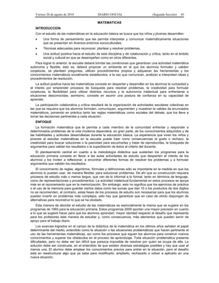 Viernes 20 de agosto de 2010 DIARIO OFICIAL (Segunda Sección) 45
MATEMATICAS
INTRODUCCION
Con el estudio de las matemáticas en la educación básica se busca que los niños y jóvenes desarrollen:
• Una forma de pensamiento que les permita interpretar y comunicar matemáticamente situaciones
que se presentan en diversos entornos socioculturales.
• Técnicas adecuadas para reconocer, plantear y resolver problemas.
• Una actitud positiva hacia el estudio de esta disciplina y de colaboración y crítica, tanto en el ámbito
social y cultural en que se desempeñen como en otros diferentes.
Para lograr lo anterior, la escuela deberá brindar las condiciones que garanticen una actividad matemática
autónoma y flexible, esto es, deberá propiciar un ambiente en el que los alumnos formulen y validen
conjeturas, se planteen preguntas, utilicen procedimientos propios y adquieran las herramientas y los
conocimientos matemáticos socialmente establecidos, a la vez que comunican, analizan e interpretan ideas y
procedimientos de resolución.
La actitud positiva hacia las matemáticas consiste en despertar y desarrollar en los alumnos la curiosidad y
el interés por emprender procesos de búsqueda para resolver problemas, la creatividad para formular
conjeturas, la flexibilidad para utilizar distintos recursos y la autonomía intelectual para enfrentarse a
situaciones desconocidas; asimismo, consiste en asumir una postura de confianza en su capacidad de
aprender.
La participación colaborativa y crítica resultará de la organización de actividades escolares colectivas en
las que se requiera que los alumnos formulen, comuniquen, argumenten y muestren la validez de enunciados
matemáticos, poniendo en práctica tanto las reglas matemáticas como sociales del debate, que los lleve a
tomar las decisiones pertinentes a cada situación.
ENFOQUE
La formación matemática que le permita a cada miembro de la comunidad enfrentar y responder a
determinados problemas de la vida moderna dependerá, en gran parte, de los conocimientos adquiridos y de
las habilidades y actitudes desarrolladas durante la educación básica. La experiencia que vivan los niños y
jóvenes al estudiar matemáticas en la escuela puede traer como consecuencias el gusto o rechazo, la
creatividad para buscar soluciones o la pasividad para escucharlas y tratar de reproducirlas, la búsqueda de
argumentos para validar los resultados o la supeditación de éstos al criterio del docente.
El planteamiento central en cuanto a la metodología didáctica que sustentan los programas para la
educación primaria consiste en llevar a las aulas actividades de estudio que despierten el interés de los
alumnos y los inviten a reflexionar, a encontrar diferentes formas de resolver los problemas y a formular
argumentos que validen los resultados.
El conocimiento de reglas, algoritmos, fórmulas y definiciones sólo es importante en la medida en que los
alumnos lo puedan usar, de manera flexible, para solucionar problemas. De ahí que su construcción requiera
procesos de estudio más o menos largos, que van de lo informal a lo formal, tanto en términos de lenguaje,
como de representaciones y procedimientos. La actividad intelectual fundamental en estos procesos se apoya
más en el razonamiento que en la memorización. Sin embargo, esto no significa que los ejercicios de práctica
o el uso de la memoria para guardar ciertos datos como las sumas que dan 10 o los productos de dos dígitos
no se recomienden, al contrario, estas fases de los procesos de estudio son necesarias para que los alumnos
puedan invertir en problemas más complejos, sólo hay que garantizar que en caso de olvido dispongan de
alternativas para reconstruir lo que se ha olvidado.
Esta manera de abordar el estudio de las matemáticas es esencialmente la misma que se sugiere en los
programas de 1993 para la educación primaria. Estos programas 2009 aportan una mayor precisión en cuanto
a lo que se sugiere hacer para que los alumnos aprendan; mayor claridad respecto al desafío que representa
para los profesores esta manera de estudiar y, como consecuencia, más elementos que pueden servir de
apoyo para el trabajo diario.
Los avances logrados en el campo de la didáctica de la matemática en los últimos años señalan el papel
determinante del medio, entendido como la situación o las situaciones problemáticas que hacen pertinente el
uso de las herramientas matemáticas, así como los procesos que siguen los alumnos para construir nuevos
conocimientos y superar los obstáculos en el proceso de aprendizaje. Toda situación problemática presenta
dificultades, pero no debe ser tan difícil que parezca imposible de resolver por quien se ocupa de ella. La
solución debe ser construida, en el entendido de que existen diversas estrategias posibles y hay que usar al
menos una. El alumno debe emplear los conocimientos previos para entrar en la situación, pero el desafío
está en reestructurar algo que ya sabe para modificarlo, ampliarlo, rechazarlo o volver a aplicarlo en una
nueva situación.
 