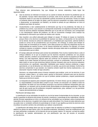 Viernes 20 de agosto de 2010 DIARIO OFICIAL (Segunda Sección) 48
Para alcanzar este planteamiento, hay que trabajar de manera sistemática hasta lograr las
siguientes metas:
a) Que los alumnos se interesen en buscar por su cuenta la manera de resolver los problemas que se
les plantean. Aunque habrá desconcierto al principio, tanto de los alumnos como del maestro, es
importante insistir en que sean los estudiantes quienes encuentren las soluciones. Pronto se notará
un ambiente distinto en el salón de clases, pues los alumnos compartirán sus ideas, habrá acuerdos
y desacuerdos, se expresarán con libertad y se tendrá la certeza de que reflexionan en torno al
problema que tratan de resolver.
b) Acostumbrarlos a leer cuidadosamente la información que hay en los problemas. Se trata de un
problema muy común, cuya solución no corresponde únicamente a la asignatura de Español. Muchas
veces los alumnos obtienen resultados diferentes que no por ello son incorrectos, sino corresponden
a una interpretación distinta del problema, por ello es conveniente investigar cómo analizan los
estudiantes la información que reciben de manera oral o escrita.
c) Que muestren una actitud adecuada para trabajar en equipo. El trabajo en equipo es importante,
porque ofrece a los alumnos la posibilidad de expresar sus ideas y enriquecerlas con las opiniones
de los demás, favorece la actitud de colaboración y la habilidad para argumentar, además facilita la
puesta en común de los procedimientos que encuentran. Sin embargo, la actitud para trabajar en
equipo debe ser fomentada por el maestro, quien debe propiciar que todos los integrantes asuman la
responsabilidad de resolver la tarea, no de manera individual sino colectiva. Por ejemplo, si la tarea
consiste en resolver un problema, cualquier miembro del equipo debe estar en posibilidad de explicar
el procedimiento que se utilizó.
d) El manejo adecuado del tiempo para concluir las actividades. Para muchos maestros llevar a cabo el
enfoque didáctico en el que se propone que los alumnos resuelvan problemas con sus propios
medios, discutan y analicen sus procedimientos y resultados, impide concluir el programa por falta de
tiempo. Con este argumento, algunos optan por continuar con el esquema tradicional en el que el
maestro da la clase mientras los alumnos escuchan, aunque no comprendan. Ante tal situación, se
debe insistir en que es más provechoso dedicar el tiempo necesario para que los alumnos adquieran
conocimientos con significado, desarrollen habilidades para resolver diversos problemas y seguir
aprendiendo, en vez de llenarlos con información sin sentido, que pronto será olvidada. Conforme los
alumnos comprendan lo que estudian, los maestros evitarán repetir las mismas explicaciones, y se
alcanzarán mayores niveles de logro educativo.
Asimismo, es indispensable prever el tiempo necesario para analizar, junto con los alumnos, lo que
producen, aclarar ideas y, en ciertos casos, aportar la información necesaria para que los alumnos
puedan avanzar. No es suficiente con que el profesor plantee problemas y espere pacientemente
hasta que se termine la sesión.
e) La búsqueda de espacios para compartir experiencias. Al mismo tiempo que los profesores asumen
su responsabilidad, la escuela debe cumplir la suya: brindar una educación con calidad a todos los
estudiantes. No basta con que el profesor proponga a sus alumnos problemas interesantes para que
reflexionen, es necesario que la escuela brinde oportunidades de aprendizaje significativo. Para ello
será de gran ayuda que los profesores compartan experiencias, pues, exitosas o no, les permitirán
mejorar permanentemente su trabajo.
Planificación del trabajo diario
La planificación de las actividades de estudio es una de las tareas fundamentales de los docentes, ya que
ayuda a garantizar la eficiencia del proceso de estudio, enseñanza y aprendizaje de las matemáticas, además
permite formular expectativas en torno a la eficacia de las actividades que se plantean sobre el pensamiento
matemático de los alumnos y la gestión de la clase por parte del profesor. Es a través de estos elementos que
se puede crear un verdadero ambiente de aprendizaje en el aula, lo que significa que tanto los alumnos como
el profesor encuentren sentido a las actividades que realizan conjuntamente.
La planificación del trabajo diario que aquí se sugiere dista de adjudicar al profesor la responsabilidad de
elaborar los planes de clase diarios, pero sí le demanda analizarlos, estudiarlos, hacer las modificaciones que
se crean pertinentes y evaluarlos, con la intención de que se puedan mejorar. En resumen, se trata de sustituir
la planificación de carácter administrativo por una planificación que sea útil durante el encuentro
con los alumnos.
 