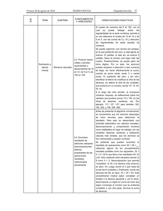 Viernes 20 de agosto de 2010 DIARIO OFICIAL (Segunda Sección) 57
EJE
TEMA SUBTEMA
CONOCIMIENTOS
Y HABILIDADES
ORIENTACIONES DIDACTICAS
Estimación y
cálculo
mental
Números naturales
2.3. Producir series
orales y escritas,
ascendentes y
descendentes de 10
en 10, de 5 en 5, de
100 en 100.
El cuadro de números del 0 al 100, con el
cual se puede trabajar sobre las
regularidades de la serie numérica, permite a
su vez relacionar el conteo de 10 en 10 o de
5 en 5, con las sumas de 5 y 10 y descubrir
las regularidades de estas escalas de
números.
Se puede organizar una carrera por parejas,
en la que partiendo del cero, si sale águila se
avanza 10 casillas, si sale sol, se avanza 5
casillas. Gana el primero que logra salir del
cuadro. Posteriormente, se puede partir de
otros dígitos. Por un lado, los alumnos
pueden empezar a descubrir a qué números
se llega, sin hacer efectivamente la suma,
cuando se suma varias veces 5 o varias
veces 10, partiendo del cero; y por otro,
identificar el efecto de modificar la cifra de las
decenas, sin alterar la cifra de las unidades,
que produce en un número, sumar 10: 14, 24,
34, 44.
A lo largo del ciclo escolar, al incorporar
números mayores, se reflexionará sobre los
cambios que produce sumar 10 o 100, en las
cifras de decenas, centenas, etc. Por
ejemplo, 117, 127, 137, pero también 182,
192, 202, y 156, 256, 356.
2.4. Encontrar
resultados de
adiciones utilizando
descomposiciones
aditivas,
propiedades de las
operaciones,
resultados
memorizados
previamente.
Antes de presentar el algoritmo convencional,
es conveniente que los alumnos dispongan
de otros recursos para determinar el
resultado. Para esto se desarrollará una
actividad sistemática con cálculos mentales,
descomponiendo y componiendo números
como totalidades en lugar de trabajar con las
unidades, decenas, centenas, y realizando
cálculos más simples, que los alumnos ya
han memorizado y pueden controlar.
Se pretende que puedan encontrar el
resultado de operaciones como 35 + 28 =__,
utilizando alguno de los procedimientos
mentales posibles como los siguientes: 35 +
5 + 3 + 20 lo que lleva a los resultados 40, 23
y 63. Para realizarlo será necesario pensar al
8 como 5 + 3, descomposición que permite
“completar” el 35 a la decena más próxima,
es decir, 40. Luego sumar el 3 que resta de
sumar las 8 unidades y, finalmente, sumar las
decenas del 28, es decir, 43 + 20 = 63. Este
procedimiento implica saber completar un
bidígito a la decena siguiente y, por lo tanto,
descomponer un dígito en suma de otros dos
según convenga al número que se pretende
completar y, por otra parte, dominar la suma
de decenas.
 