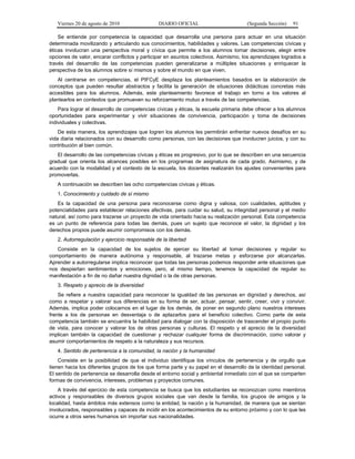 Viernes 20 de agosto de 2010 DIARIO OFICIAL (Segunda Sección) 91
Se entiende por competencia la capacidad que desarrolla una persona para actuar en una situación
determinada movilizando y articulando sus conocimientos, habilidades y valores. Las competencias cívicas y
éticas involucran una perspectiva moral y cívica que permite a los alumnos tomar decisiones, elegir entre
opciones de valor, encarar conflictos y participar en asuntos colectivos. Asimismo, los aprendizajes logrados a
través del desarrollo de las competencias pueden generalizarse a múltiples situaciones y enriquecer la
perspectiva de los alumnos sobre sí mismos y sobre el mundo en que viven.
Al centrarse en competencias, el PIFCyE desplaza los planteamientos basados en la elaboración de
conceptos que pueden resultar abstractos y facilita la generación de situaciones didácticas concretas más
accesibles para los alumnos. Además, este planteamiento favorece el trabajo en torno a los valores al
plantearlos en contextos que promueven su reforzamiento mutuo a través de las competencias.
Para lograr el desarrollo de competencias cívicas y éticas, la escuela primaria debe ofrecer a los alumnos
oportunidades para experimentar y vivir situaciones de convivencia, participación y toma de decisiones
individuales y colectivas.
De esta manera, los aprendizajes que logren los alumnos les permitirán enfrentar nuevos desafíos en su
vida diaria relacionados con su desarrollo como personas, con las decisiones que involucren juicios, y con su
contribución al bien común.
El desarrollo de las competencias cívicas y éticas es progresivo, por lo que se describen en una secuencia
gradual que orienta los alcances posibles en los programas de asignatura de cada grado. Asimismo, y de
acuerdo con la modalidad y el contexto de la escuela, los docentes realizarán los ajustes convenientes para
promoverlas.
A continuación se describen las ocho competencias cívicas y éticas.
1. Conocimiento y cuidado de sí mismo
Es la capacidad de una persona para reconocerse como digna y valiosa, con cualidades, aptitudes y
potencialidades para establecer relaciones afectivas, para cuidar su salud, su integridad personal y el medio
natural, así como para trazarse un proyecto de vida orientado hacia su realización personal. Esta competencia
es un punto de referencia para todas las demás, pues un sujeto que reconoce el valor, la dignidad y los
derechos propios puede asumir compromisos con los demás.
2. Autorregulación y ejercicio responsable de la libertad
Consiste en la capacidad de los sujetos de ejercer su libertad al tomar decisiones y regular su
comportamiento de manera autónoma y responsable, al trazarse metas y esforzarse por alcanzarlas.
Aprender a autorregularse implica reconocer que todas las personas podemos responder ante situaciones que
nos despiertan sentimientos y emociones, pero, al mismo tiempo, tenemos la capacidad de regular su
manifestación a fin de no dañar nuestra dignidad o la de otras personas.
3. Respeto y aprecio de la diversidad
Se refiere a nuestra capacidad para reconocer la igualdad de las personas en dignidad y derechos, así
como a respetar y valorar sus diferencias en su forma de ser, actuar, pensar, sentir, creer, vivir y convivir.
Además, implica poder colocarnos en el lugar de los demás, de poner en segundo plano nuestros intereses
frente a los de personas en desventaja o de aplazarlos para el beneficio colectivo. Como parte de esta
competencia también se encuentra la habilidad para dialogar con la disposición de trascender el propio punto
de vista, para conocer y valorar los de otras personas y culturas. El respeto y el aprecio de la diversidad
implican también la capacidad de cuestionar y rechazar cualquier forma de discriminación, como valorar y
asumir comportamientos de respeto a la naturaleza y sus recursos.
4. Sentido de pertenencia a la comunidad, la nación y la humanidad
Consiste en la posibilidad de que el individuo identifique los vínculos de pertenencia y de orgullo que
tienen hacia los diferentes grupos de los que forma parte y su papel en el desarrollo de la identidad personal.
El sentido de pertenencia se desarrolla desde el entorno social y ambiental inmediato con el que se comparten
formas de convivencia, intereses, problemas y proyectos comunes.
A través del ejercicio de esta competencia se busca que los estudiantes se reconozcan como miembros
activos y responsables de diversos grupos sociales que van desde la familia, los grupos de amigos y la
localidad, hasta ámbitos más extensos como la entidad, la nación y la humanidad, de manera que se sientan
involucrados, responsables y capaces de incidir en los acontecimientos de su entorno próximo y con lo que les
ocurre a otros seres humanos sin importar sus nacionalidades.
 