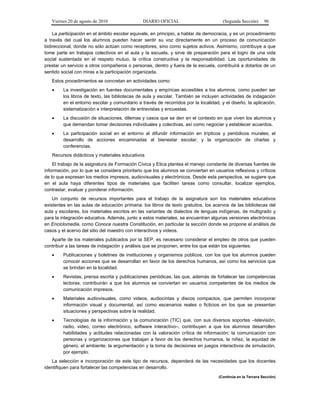 Viernes 20 de agosto de 2010 DIARIO OFICIAL (Segunda Sección) 96
La participación en el ámbito escolar equivale, en principio, a hablar de democracia, y es un procedimiento
a través del cual los alumnos pueden hacer sentir su voz directamente en un proceso de comunicación
bidireccional, donde no sólo actúan como receptores, sino como sujetos activos. Asimismo, contribuye a que
tome parte en trabajos colectivos en el aula y la escuela, y sirve de preparación para el logro de una vida
social sustentada en el respeto mutuo, la crítica constructiva y la responsabilidad. Las oportunidades de
prestar un servicio a otros compañeros o personas, dentro y fuera de la escuela, contribuirá a dotarlos de un
sentido social con miras a la participación organizada.
Estos procedimientos se concretan en actividades como:
• La investigación en fuentes documentales y empíricas accesibles a los alumnos, como pueden ser
los libros de texto, las bibliotecas de aula y escolar. También se incluyen actividades de indagación
en el entorno escolar y comunitario a través de recorridos por la localidad, y el diseño, la aplicación,
sistematización e interpretación de entrevistas y encuestas.
• La discusión de situaciones, dilemas y casos que se den en el contexto en que viven los alumnos y
que demandan tomar decisiones individuales y colectivas, así como negociar y establecer acuerdos.
• La participación social en el entorno al difundir información en trípticos y periódicos murales; el
desarrollo de acciones encaminadas al bienestar escolar; y la organización de charlas y
conferencias.
Recursos didácticos y materiales educativos
El trabajo de la asignatura de Formación Cívica y Etica plantea el manejo constante de diversas fuentes de
información, por lo que se considera prioritario que los alumnos se conviertan en usuarios reflexivos y críticos
de lo que expresan los medios impresos, audiovisuales y electrónicos. Desde esta perspectiva, se sugiere que
en el aula haya diferentes tipos de materiales que faciliten tareas como consultar, localizar ejemplos,
contrastar, evaluar y ponderar información.
Un conjunto de recursos importantes para el trabajo de la asignatura son los materiales educativos
existentes en las aulas de educación primaria: los libros de texto gratuitos, los acervos de las bibliotecas del
aula y escolares, los materiales escritos en las variantes de dialectos de lenguas indígenas, de multigrado y
para la integración educativa. Además, junto a estos materiales, se encuentran algunas versiones electrónicas
en Enciclomedia, como Conoce nuestra Constitución, en particular la sección donde se propone el análisis de
casos y el acervo del sitio del maestro con interactivos y videos.
Aparte de los materiales publicados por la SEP, es necesario considerar el empleo de otros que pueden
contribuir a las tareas de indagación y análisis que se proponen, entre los que están los siguientes:
• Publicaciones y boletines de instituciones y organismos públicos, con los que los alumnos pueden
conocer acciones que se desarrollan en favor de los derechos humanos, así como los servicios que
se brindan en la localidad.
• Revistas, prensa escrita y publicaciones periódicas, las que, además de fortalecer las competencias
lectoras, contribuirán a que los alumnos se conviertan en usuarios competentes de los medios de
comunicación impresos.
• Materiales audiovisuales, como videos, audiocintas y discos compactos, que permiten incorporar
información visual y documental, así como escenarios reales o ficticios en los que se presentan
situaciones y perspectivas sobre la realidad.
• Tecnologías de la información y la comunicación (TIC) que, con sus diversos soportes –televisión,
radio, video, correo electrónico, software interactivo–, contribuyen a que los alumnos desarrollen
habilidades y actitudes relacionadas con la valoración crítica de información; la comunicación con
personas y organizaciones que trabajan a favor de los derechos humanos, la niñez, la equidad de
género, el ambiente; la argumentación y la toma de decisiones en juegos interactivos de simulación,
por ejemplo.
La selección e incorporación de este tipo de recursos, dependerá de las necesidades que los docentes
identifiquen para fortalecer las competencias en desarrollo.
(Continúa en la Tercera Sección)
 