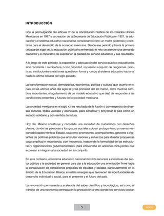Introducción

Con la promulgación del artículo 3º de la Constitución Política de los Estados Unidos
Mexicanos en 1917 y la creación de la Secretaría de Educación Pública en 1921, la edu-
cación y el sistema educativo nacional se consolidaron como un motor poderoso y cons-
tante para el desarrollo de la sociedad mexicana. Desde ese periodo y hasta la primera
década del siglo XXI, la educación pública ha enfrentado el reto de atender una demanda
creciente y el imperativo de avanzar en la calidad del servicio educativo y sus resultados.


A lo largo de este periodo, la expansión y adecuación del servicio público educativo ha
sido constante. La cobertura, como prioridad, impuso un conjunto de programas, prác-
ticas, instituciones y relaciones que dieron forma y rumbo al sistema educativo nacional
hasta la última década del siglo pasado.


La transformación social, demográfica, económica, política y cultural que ocurrió en el
país en los últimos años del siglo XX y los primeros del XXI marcó, entre muchos cam-
bios importantes, el agotamiento de un modelo educativo que dejó de responder a las
condiciones presentes y futuras de la sociedad mexicana.


La sociedad mexicana en el siglo XXI es resultado de la fusión o convergencia de diver-
sas culturas, todas valiosas y esenciales, para constituir y proyectar al país como un
espacio solidario y con sentido de futuro.


Hoy día, México construye y consolida una sociedad de ciudadanos con derechos
plenos, donde las personas y los grupos sociales cobran protagonismo y nuevas res-
ponsabilidades frente al Estado, sea como promotores, acompañantes, gestores o vigi-
lantes de políticas públicas que articulan visiones y esfuerzos para diseñar propuestas
cuya amplitud e importancia, con frecuencia, trasciende la formalidad de las estructu-
ras y organizaciones gubernamentales, para convertirse en acciones incluyentes que
expresan e integran a la sociedad en su conjunto.


En este contexto, el sistema educativo nacional moviliza recursos e iniciativas del sec-
tor público y la sociedad en general para dar a la educación una orientación firme hacia
la consecución de condiciones propicias de equidad y calidad, particularmente en el
ámbito de la Educación Básica, e instala sinergias que favorecen las oportunidades de
desarrollo individual y social, para el presente y el futuro del país.


La renovación permanente y acelerada del saber científico y tecnológico, así como el
tránsito de una economía centrada en la producción a otra donde los servicios cobran




                                               5
 
