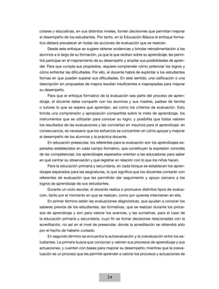 colares y educativas, en sus distintos niveles, tomen decisiones que permitan mejorar
el desempeño de los estudiantes. Por tanto, en la Educación Básica el enfoque forma-
tivo deberá prevalecer en todas las acciones de evaluación que se realicen.
     Desde este enfoque se sugiere obtener evidencias y brindar retroalimentación a los
alumnos a lo largo de su formación, ya que la que reciban sobre su aprendizaje, les permi-
tirá participar en el mejoramiento de su desempeño y ampliar sus posibilidades de apren-
der. Para que cumpla sus propósitos, requiere comprender cómo potenciar los logros y
cómo enfrentar las dificultades. Por ello, el docente habrá de explicitar a los estudiantes
formas en que pueden superar sus dificultades. En este sentido, una calificación o una
descripción sin propuestas de mejora resultan insuficientes e inapropiadas para mejorar
su desempeño.
     Para que el enfoque formativo de la evaluación sea parte del proceso de apren-
dizaje, el docente debe compartir con los alumnos y sus madres, padres de familia
o tutores lo que se espera que aprendan, así como los criterios de evaluación. Esto
brinda una comprensión y apropiación compartida sobre la meta de aprendizaje, los
instrumentos que se utilizarán para conocer su logro, y posibilita que todos valoren
los resultados de las evaluaciones y las conviertan en insumos para el aprendizaje; en
consecuencia, es necesario que los esfuerzos se concentren en cómo apoyar y mejorar
el desempeño de los alumnos y la práctica docente.
     En educación preescolar, los referentes para la evaluación son los aprendizajes es-
perados establecidos en cada campo formativo, que constituyen la expresión concreta
de las competencias; los aprendizajes esperados orientan a las educadoras para saber
en qué centrar su observación y qué registrar en relación con lo que los niños hacen.
     Para la educación primaria y secundaria, en cada bloque se establecen los apren-
dizajes esperados para las asignaturas, lo que significa que los docentes contarán con
referentes de evaluación que les permitirán dar seguimiento y apoyo cercano a los
logros de aprendizaje de sus estudiantes.
     Durante un ciclo escolar, el docente realiza o promueve distintos tipos de evalua-
ción, tanto por el momento en que se realizan, como por quienes intervienen en ella.
     En primer término están las evaluaciones diagnósticas, que ayudan a conocer los
saberes previos de los estudiantes; las formativas, que se realizan durante los proce-
sos de aprendizaje y son para valorar los avances, y las sumativas, para el caso de
la educación primaria y secundaria, cuyo fin es tomar decisiones relacionadas con la
acreditación, no así en el nivel de preescolar, donde la acreditación se obtendrá sólo
por el hecho de haberlo cursado.
     En segundo término se encuentra la autoevaluación y la coevaluación entre los es-
tudiantes. La primera busca que conozcan y valoren sus procesos de aprendizaje y sus
actuaciones, y cuenten con bases para mejorar su desempeño; mientras que la coeva-
luación es un proceso que les permite aprender a valorar los procesos y actuaciones de




                                          24
 
