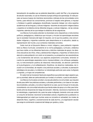 textualización de aquéllas que se pretende desarrollar a partir del Plan y los programas
de estudio nacionales, lo cual es inherente al propio enfoque de aprendizaje. En este pro-
ceso se busca el apoyo de miembros reconocidos e idóneos de las comunidades como
fuente y para reforzar los conocimientos, promover el respeto entre géneros, e impulsar
y fortalecer la gestión pedagógica diversificada, buscando trabajar con otros expertos
académicos de las lenguas y culturas indígenas –docentes de educación indígena básica
y expertos en la didáctica de las diferentes lenguas y culturas indígenas–, de las culturas
migrantes, además de los que trabajan la didáctica de las asignaturas.
     Los Marcos Curriculares atienden la diversidad como dispositivos e instrumentos
políticos, pedagógicos y didácticos que incluyen y vinculan los aprendizajes escolares
que la sociedad mexicana del siglo XXI requiere, con la que los pueblos y las comuni-
dades indígenas y migrantes sustentan para desarrollarse en lo educativo, desde su
representación del mundo y sus contextos materiales concretos.
     Cada nivel de la Educación Básica e inicial, indígena y para población migrante
tiene su Marco Curricular, consistente en la norma pedagógica, curricular y didáctica
que hace visible, en los diferentes fascículos y distintos materiales de apoyo, los dere-
chos educativos de niños, niñas y adolescentes indígenas y migrantes; la historia de la
atención a esta población con visión en el presente y su prospectiva; las características
y los fundamentos del servicio; sus aspectos propiamente curriculares, teniendo en
cuenta los aprendizajes esperados (como imprescindibles) y los enfoques pedagógi-
cos, la instrumentación positiva de relaciones interculturales, de atención pertinente
al bi-plurilingüismo y la bi-alfabetización; filosóficos: de derechos inalienables, de in-
clusión en la diversidad, de respeto a las prácticas sociales y culturales; la planeación
estratégica de escuelas y la didáctica; la metodología particular para aulas multigrado
y unigrado, y el logro de competencias.
     En cada nivel se incorporan fascículos específicos que potencian algún aspecto que,
por su prioridad, debe ser particularizado por la edad, el contexto, o para la articulación.
     Los Marcos Curriculares conciben una escuela abierta a la comunidad, que requiere
de ella para definir las prácticas sociales y culturales pertinentes y con base en los sabe-
res ancestrales y actuales, y la cultura migrante en su caso, que se incluyan en la escuela,
consolidando una comunidad educativa que tienda redes de apoyo a la niñez para forta-
lecerla ante las situaciones de riesgo de exclusión. Además, reconoce la importancia de
la metodología y organización de y para las aulas multigrado, teniendo como eje central
un conjunto de factores: reconocer la diversidad cultural y lingüística de su población; la
heterogeneidad por edad que muchas veces se convierte en extraedad; los niveles de
desarrollo físico, cognitivo y socioemocional de cada alumno, y la organización escolar
que exige la combinación ocasional del trabajo por grados y ciclos.




                                           50
 