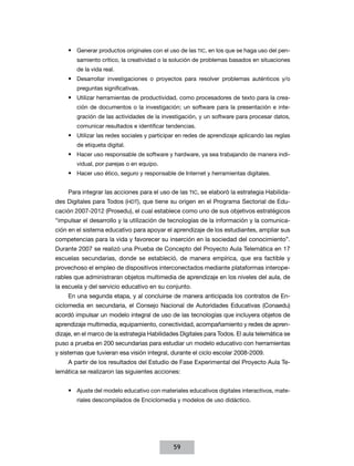 •	 Generar productos originales con el uso de las TIC, en los que se haga uso del pen-
        samiento crítico, la creatividad o la solución de problemas basados en situaciones
        de la vida real.
     •	 Desarrollar investigaciones o proyectos para resolver problemas auténticos y/o
        preguntas significativas.
     •	 Utilizar herramientas de productividad, como procesadores de texto para la crea-
        ción de documentos o la investigación; un software para la presentación e inte-
        gración de las actividades de la investigación, y un software para procesar datos,
        comunicar resultados e identificar tendencias.
     •	 Utilizar las redes sociales y participar en redes de aprendizaje aplicando las reglas
        de etiqueta digital.
     •	 Hacer uso responsable de software y hardware, ya sea trabajando de manera indi-
        vidual, por parejas o en equipo.
     •	 Hacer uso ético, seguro y responsable de Internet y herramientas digitales.


     Para integrar las acciones para el uso de las TIC, se elaboró la estrategia Habilida-
des Digitales para Todos (HDT), que tiene su origen en el Programa Sectorial de Edu-
cación 2007-2012 (Prosedu), el cual establece como uno de sus objetivos estratégicos
“impulsar el desarrollo y la utilización de tecnologías de la información y la comunica-
ción en el sistema educativo para apoyar el aprendizaje de los estudiantes, ampliar sus
competencias para la vida y favorecer su inserción en la sociedad del conocimiento”.
Durante 2007 se realizó una Prueba de Concepto del Proyecto Aula Telemática en 17
escuelas secundarias, donde se estableció, de manera empírica, que era factible y
provechoso el empleo de dispositivos interconectados mediante plataformas interope-
rables que administraran objetos multimedia de aprendizaje en los niveles del aula, de
la escuela y del servicio educativo en su conjunto.
     En una segunda etapa, y al concluirse de manera anticipada los contratos de En-
ciclomedia en secundaria, el Consejo Nacional de Autoridades Educativas (Conaedu)
acordó impulsar un modelo integral de uso de las tecnologías que incluyera objetos de
aprendizaje multimedia, equipamiento, conectividad, acompañamiento y redes de apren-
dizaje, en el marco de la estrategia Habilidades Digitales para Todos. El aula telemática se
puso a prueba en 200 secundarias para estudiar un modelo educativo con herramientas
y sistemas que tuvieran esa visión integral, durante el ciclo escolar 2008-2009.
     A partir de los resultados del Estudio de Fase Experimental del Proyecto Aula Te-
lemática se realizaron las siguientes acciones:


     •	 Ajuste del modelo educativo con materiales educativos digitales interactivos, mate-
        riales descompilados de Enciclomedia y modelos de uso didáctico.




                                              59
 