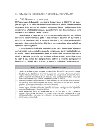 XI. Estándares Curriculares Y APRENDIZAJES ESPERADOS

XI.1.   pisa. Un    referente internacional
El Programa para la Evaluación Internacional de Alumnos de la OCDE (PISA, por sus si-
glas en inglés) es un marco de referencia internacional que permite conocer el nivel de
desempeño de los alumnos que concluyen la Educación Básica, y evalúa algunos de los
conocimientos y habilidades necesarios que deben tener para desempeñarse de forma
competente en la sociedad del conocimiento.
        La prueba PISA se ha convertido en un consenso mundial educativo que perfila las
sociedades contemporáneas a partir de tres campos de desarrollo en la persona: la
lectura como habilidad superior, el pensamiento abstracto como base del pensamiento
complejo, y el conocimiento objetivo del entorno como sustento de la interpretación de
la realidad científica y social.
        El conjunto del currículo debe establecer en su visión hacia el 2021 generalizar,
como promedio en la sociedad mexicana, las competencias que en la actualidad mues-
tra el nivel 3 de PISA; eliminar la brecha de los niños mexicanos ubicados hoy debajo del
nivel 2, y apoyar de manera decidida a quienes están en el nivel 2 y por arriba de éste.
La razón de esta política debe comprenderse a partir de la necesidad de impulsar con
determinación, desde el sector educativo, al país hacia la sociedad del conocimiento.


                       N ivel 3   de desempeño pisa .   C omprensión   lectora


 •	 Localizar y, en algunos casos, reconocer la relación entre distintos fragmentos de información
    que quizá tengan que ajustarse a varios criterios. Manejar información importante en conflicto.
 •	 Integrar distintas partes de un texto para identificar una idea principal, comprender una re-
    lación o interpretar el significado de una palabra o frase. Comparar, contrastar o categorizar
    teniendo en cuenta muchos criterios. Manejar información en conflicto.
 •	 Realizar conexiones o comparaciones, dar explicaciones o valorar una característica del texto.
    Demostrar un conocimiento detallado del texto en relación con el conocimiento habitual y
    cotidiano, o hacer uso de conocimientos menos habituales.
 •	 Textos continuos. Utilizar convenciones de organización del texto, cuando las haya, y seguir
    vínculos lógicos, explícitos o implícitos, como causa y efecto a lo largo de frases o párrafos,
    para localizar, interpretar o valorar información.
 •	 Textos discontinuos. Tomar en consideración una exposición a la luz de otro documento o
    exposición distintos, que puede tener otro formato, o combinar varios fragmentos de informa-
    ción espacial, verbal o numérica en un gráfico o en un mapa, para extraer conclusiones sobre
    la información representada.




                                                  77
 