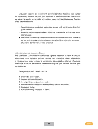 Vinculación creciente del conocimiento científico con otras disciplinas para explicar
los fenómenos y procesos naturales, y su aplicación en diferentes contextos y situaciones
de relevancia social y ambiental.La progresión a través de los estándares de Ciencias
debe entenderse como:


     •	 Adquisición de un vocabulario básico para avanzar en la construcción de un len-
        guaje científico.
     •	 Desarrollo de mayor capacidad para interpretar y representar fenómenos y proce-
        sos naturales.
     •	 Vinculación creciente del conocimiento científico con otras disciplinas para expli-
        car los fenómenos y procesos naturales, y su aplicación en diferentes contextos y
        situaciones de relevancia social y ambiental.




XI.2.6. Estándares de   Habilidades Digitales
Los Estándares Curriculares de Habilidades Digitales presentan la visión de una po-
blación que utiliza medios y entornos digitales para comunicar ideas e información,
e interactuar con otros. Implican la comprensión de conceptos, sistemas y funciona-
miento de las TIC; es decir, utilizar herramientas digitales para resolver distintos tipos
de problemas.


     Se organizan a partir de seis campos:


     1.	 Creatividad e innovación.
     2.	 Comunicación y colaboración.
     3.	 Investigación y manejo de información.
     4.	 Pensamiento crítico, solución de problemas y toma de decisiones.
     5.	 Ciudadanía digital.
     6.	 Funcionamiento y conceptos de las TIC.




                                                81
 