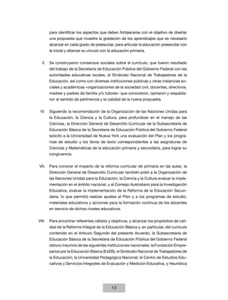 para identificar los aspectos que deben fortalecerse con el objetivo de diseñar
      una propuesta que muestre la gradación de los aprendizajes que es necesario
      alcanzar en cada grado de preescolar, para articular la educación preescolar con
      la inicial y afianzar su vínculo con la educación primaria.


  V.	 Se construyeron consensos sociales sobre el currículo, que fueron resultado
      del trabajo de la Secretaría de Educación Pública del Gobierno Federal con las
      autoridades educativas locales, el Sindicato Nacional de Trabajadores de la
      Educación, así como con diversas instituciones públicas y otras instancias so-
      ciales y académicas –organizaciones de la sociedad civil, docentes, directivos,
      madres y padres de familia y/o tutores– que conocieron, opinaron y respalda-
      ron el sentido de pertinencia y la calidad de la nueva propuesta.


 VI.	 Siguiendo la recomendación de la Organización de las Naciones Unidas para
      la Educación, la Ciencia y la Cultura, para profundizar en el manejo de las
      Ciencias, la Dirección General de Desarrollo Curricular de la Subsecretaría de
      Educación Básica de la Secretaría de Educación Pública del Gobierno Federal
      solicitó a la Universidad de Nueva York una evaluación del Plan y los progra-
      mas de estudio y los libros de texto correspondientes a las asignaturas de
      Ciencias y Matemáticas de la educación primaria y secundaria, para lograr su
      congruencia.


VII.	 Para conocer el impacto de la reforma curricular de primaria en las aulas, la
      Dirección General de Desarrollo Curricular también pidió a la Organización de
      las Naciones Unidas para la Educación, la Ciencia y la Cultura evaluar la imple-
      mentación en el ámbito nacional, y al Consejo Australiano para la Investigación
      Educativa, evaluar la implementación de la Reforma de la Educación Secun-
      daria, lo que permitió realizar ajustes al Plan y a los programas de estudio,
      materiales educativos y acciones para la formación continua de los docentes
      en servicio de dichos niveles educativos.


VIII.	 Para encontrar referentes válidos y objetivos, y alcanzar los propósitos de cali-
      dad de la Reforma Integral de la Educación Básica y, en particular, del currículo
      contenido en el Artículo Segundo del presente Acuerdo, la Subsecretaría de
      Educación Básica de la Secretaría de Educación Pública del Gobierno Federal
      obtuvo insumos de las siguientes instituciones nacionales: la Fundación Empre-
      sarios por la Educación Básica (ExEB); el Sindicato Nacional de Trabajadores de
      la Educación; la Universidad Pedagógica Nacional; el Centro de Estudios Edu-
      cativos y Servicios Integrales de Evaluación y Medición Educativa, y Heurística




                                            13
 